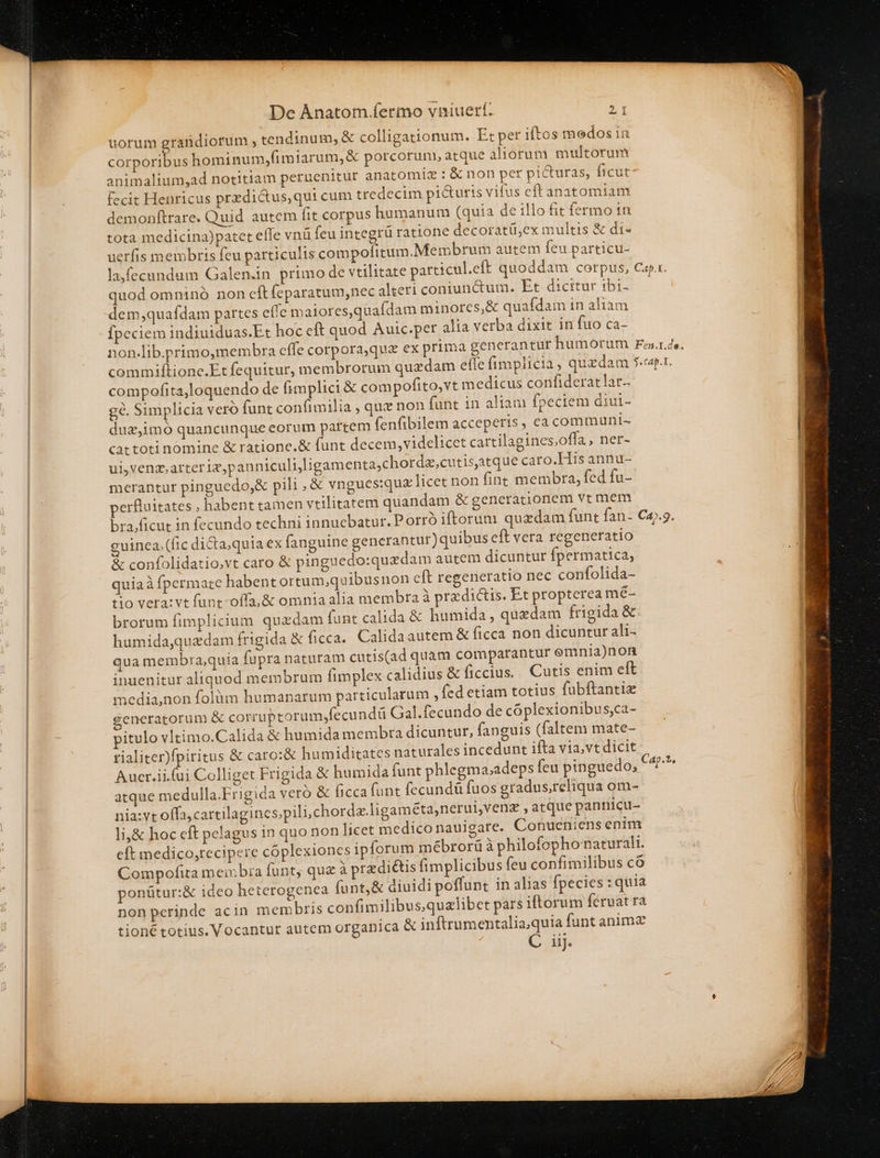 uorum erafidiorum , tendinum, &amp; colligationum. Et per iftos medos in ES hominum,fimiarum,&amp; porcorum, atque aliorum multorum animalium;ad notitiam peruenitur anatomiz : &amp; non per picturas, ficut fecit Henricus przdictus,qui cum tredecim picturis vifus eft anatomiam demonftrare. Quid autem fit corpus humanum (quia de illo fit fermo tn tota medicina)patet efle vnü feu integrü ratione decoratü,ex multis &amp; di- uerfis membris feu particulis compofitum.Membrum autem feu particu- quod omninó non cft feparatum,nec alteri coniunctum. Et dicitur ibi- dem,quafdam partes efie maiores,quafdam minores, &amp; quafdam in aliam Ípeciem indiuiduas.Et hoc cft quod Auic.per alia verba dixit in fuo ca- compofita,loquendo de fimplici &amp; compofito,vt medicus confiderat lat. gé. Simplicia veró funt confimilia , que non fant in aliam fpeciem diui- duz,imo quancunque eorum partem fenfibilem acceperis, ea communi- cactoti nomine &amp; ratione.&amp; funt decem,videlicet cattilagines;offa ; het- ui,venz,arteriz,pan niculijligamenta;chorda,cutistque caro.His annu- merantur pinguedo,&amp; pili , &amp; vngues:quz licet non fine membra, fed fu- perfluitates , habent tamen vtilitatem quandam &amp; generationem vt mem l guinea; (fic dicta; quia ex fanguine generantur) quibus eft vera regeneratio &amp; confolidatio,vt caro &amp; pinguedo:quedam autem dicuntur fpermatica, quiaà fpermate habent ortum,quibusnon cft regeneratio nec confolida- tio vera:vt funt-offa,&amp; omnia alia membra à pra dictis. Et propterea mé- brorum fimplicium quzdam funt calida &amp; humida , quzdam frigida &amp;. humidaquedam frigida &amp; ficca. Calidaautem &amp; ficca non dicuntur ali- qua membra;quia fupra naturam cutis(ad quam comparantur emnia)non inuenitur aliquod membrum fimplex calidius &amp; ficcius. Cutis enim eft media,non folàm humanarum particularum , (ed etiam totius fubftantie generatorum &amp; corrupcorum,fecundü Gal.fecundo de cóplexionibus,ca- pitulo vltimo.Calida &amp; humida membra dicuntur, fanguis (faltem mate- rialiter)fpiritus &amp; caro:&amp; humiditates naturales incedunt ifta via,vt dicit Aucr.ii.(ui Colliget Frigida &amp; humida funt phlegma.adeps feu pinguedo, atque medulla.Frigida veró &amp; ficca funt fecundá fuos gradus,reliqua om- nia:vt offa,cartilagincs;pili,chorda.ligam éta,nerui,venz , atque pantiicu- li,&amp; hoc cft pelagus 1n quo non licet medico nauigare. Conueniens enim eft medico,recipere cóplexiones ipforum mébrorü à philofophonaturali. Compofita meibia funt, quz à prediis fimplicibus feu confimilibus có ponütur:&amp; ideo heterogenea funt,&amp; diuidi poffunt in alias fpecies : quia non perinde acin membris confimilibusqualibet pars iftorum fervat ra tioné totius. Vocantur autem organica &amp; inftrumentaliaquia funt anima C iij.