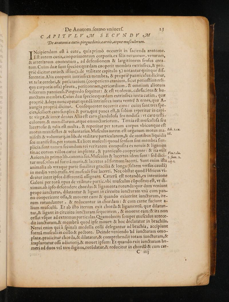 ————————— n aGugdJI TE ag SECJIEXN DF M «De anatomia cutis pinguedinis,carnis,atque mu[culorum. Ncipiendum eft à cute, quia primó occurrit in facienda anatome. Eft autem cutis,cooperimentum corporis,ex filis neruorum, venarum, &amp;arterinrum contextum , ad defenfionem &amp; largitionem fenfus crea- tum. Cuius duz funt fpecies:quedam cooperit membra extrinfeca,&amp; pro- ferentiz.Alia cooperit intrinfeca membra, &amp; proprié panniculus dicitur, vt telz cerebri,&amp; pericranium (cooperiens cranium, ficut perioftion reli- qua corporis offa) pleura , peritoneum,pericardium ,&amp; omnium aliorum vifcerum panniculiPinguedo fcquitur: &amp; eft vt oleum, calefaciens &amp; hu- mectans membra.Cuius duz fpeciesquedam extrinfeca iuxta cutim , qug proprie Adepsnu ncupatur:quadá intrinfeca iuxta ventré &amp; renes,qux A- xungia proprié dicitur. Confequenter occurrit caro: cuius funt tres fpe- cies,ícilicet caro fimplex &amp; pura,qua pauca eft, &amp; folüm reperitur in capi- tc virgz,&amp; inter dentes Alia eft caro glandulofa feu nodofa : vt caro tefti- culorum, &amp; mamillarum,atque emunctoriorum. Tertia eft mufculofa feu lacettofa: &amp; talis eft multa, &amp; reperitur per totum corpus vbicunque eft motus manifeftus &amp; voluntarius.Mufculusautem eft organum motus ma- nifefti &amp; voluntarij;,in lib.de vtilitate particularum,&amp; de motibus liquidis  feu manifeftis,per totum.Etlicet muículi quoad fenfum fint membra fim- plicia.fünt tamen fecundum rei veritatem compofita ex neruis &amp; ligamen animalia ab vtraque parte fimiliter gracilia &amp; longa (faltem verfus caudà) in medio veró craffa.vti mufculi fiue lacerti, Nec obftat quod Héricus vi- deatur inter ipfos differentià affignare. Caxterü eft notandü,ex intentione Galeni per totü opus de vtilitate partic.vbi mufculus cópofitus eft, vt di- ximus,ab ipfo defcendere chordas &amp; ligamenta rotunda:quz dum veniunt prope iuncturas, dilatantur &amp; ligant.in circuitu iuncturam vnà cum pan- no coopcriente offa,&amp; mouent eam: &amp; quando exiuerint iuncturam, ite- rum rotundantur , &amp; reducuntur in chordam: &amp; cum carne faciunt a- lium mufculü. Etab ifto iterum exit chorda &amp; ligamentü, quz dilatan- ceffat víque ad extremas particulas. Quamobrem femper mufculus antece- ditiun&amp;uram,&amp; membrü quod ipfe mouet: &amp; hoc declaratur in brachiis. Nerui enim qui à fpinali medulla colli delegantur ad brachia, accipiunt formá mufculiin collo &amp; pectore. Deinde veniendo àd iun&amp;turam omo- plata;proiicitur chorda,&amp; dilatatur, &amp; comprehendit totam iuncturam,&amp; implantatur offi adiutorij,&amp; mouct ipfum: Et quando exit iun&amp;uram hu- metiad duos vel tres digitos,totüdatur,&amp; reducitur in chordá:&amp; cum car- C iiij