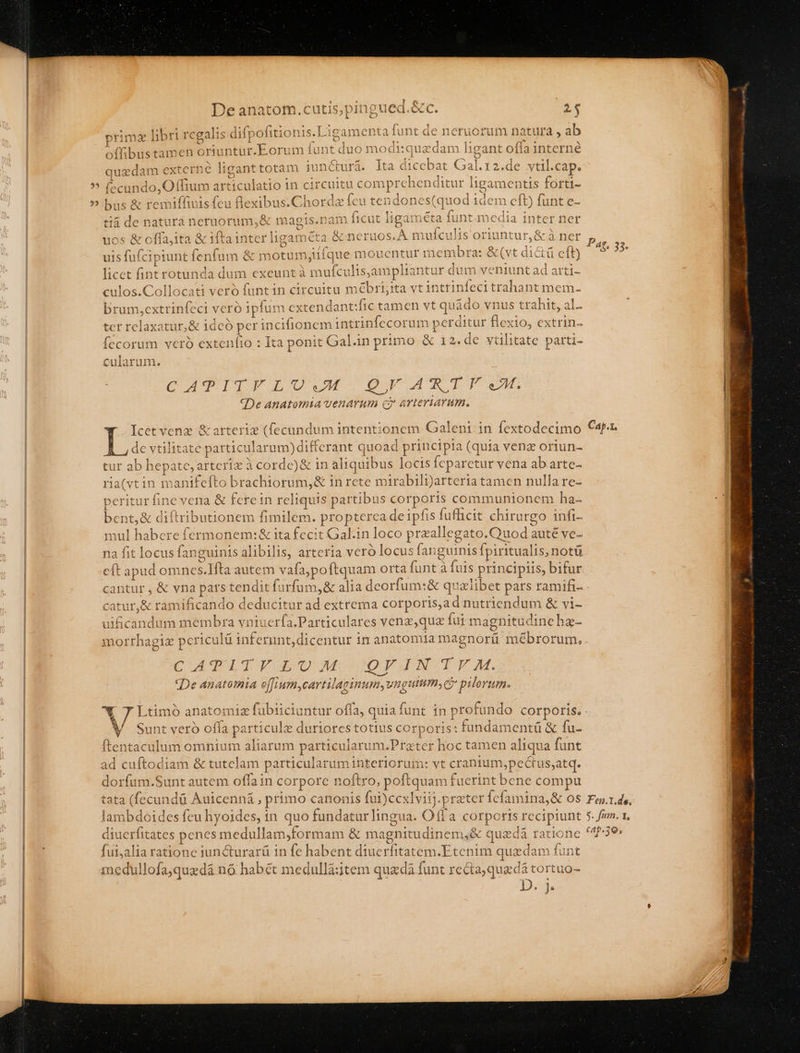 ? M De anatom.cutis,pingued.&amp;c. 2$ primz libri regalis difpofitionis.Ligamenta fu nt de neruorum natura , ab quzdam externe liganttotam juncturá. lta dicebat Gal.r2.de vtil.cap. fccundo, O (fium articulatio in circuitu comprehenditur ligamentis forti- bus &amp; remiffiuis feu lexibus.Chordz feu tendones(quod idem eft) funt e- tià de natura neruorum,&amp; magis.n am ficut ligaméta funt media inter ner uos &amp; offajita &amp; ifta inter ligameta &amp; neruos. A mulculis oriuntur, &amp; à ner uis fufcipiunt fenfum &amp; motumjiífque mouentur membra: &amp;(vt dicti cft) licet fint rotunda dum exeunt à mufculisjampliantur dum veniunt ad arti- culos.Collocati vero funtin circuitu mébri;ita vt inttinfeci trahant mem. brum,extrinfeci veró ipfum extendant:fic tamen vt quado vnus trahit, al. ter relaxatur,&amp; idcó per incifionem intrinfecorum perditur flexio, extrin- fecorum veró extenfio : Ita ponit Gal.in primo &amp; 12. de vtilitate parti- cularum. CUOPPPESIU IE Gg AW TP «De anatomia venarum c? arteriarum. Icet vene &amp; arteriz (fecundum intentionem Galeni.in fextodecimo de vtilitate particularum)differant quoad principia (quia venz oriun- tur ab hepate, arteriz à cordc)&amp; in aliquibus locis feparctur vena ab arte- ria(vtin manifefto brachiorum,&amp; in rete mirabili)arteria tamen nulla re- peritur fine vena &amp; ferein reliquis partibus corporis communionem ha- bent,&amp; diftributionem fimilem. propterca deipfis fufüicit chirurgo infi- mul habere fermonem:&amp; ita fecit Gal.in loco przallegato.Quod auté ve- na fit locus fanguinis alibilis, arteria veró locus fanguinis Ípiritualis, notü cft apud omnes.IHfta autem vafa;poftquam orta funt à fuis principiis, bifur Pat, 33. Cap.1. catur,&amp; ramificando deducitur ad extrema corporis,a d nutriendum &amp; vi- uificandum membra vniuerfa.Particulares venz,quz fui magnitudineha- CATAITEYGUJAM JOQVINIOY M. «De anatomia effium,cartilaginum,vngutum, C pilorum. Sunt vero offa particule duriores totius corporis: fundamentü &amp; fu- ftentaculum omnium aliarum particularum.Prater hoc tamen aliqua funt ad cuftodiam &amp; tutelam particularum interiorum: vt cranium,pectus;atq. dorfum.Sunt autem offain corporc noftro, poftquam fuerint bene compu tata (fecundü Auicenná , primo canonis fui)cexlviij.prater fefamina,&amp; os lambdoides feu hyoides, in quo fundatur lingua. Offa corporis recipiunt diuerfitates penes medullam,formam &amp; magnitudinem,&amp; quzdà ratione fui,alia ratione iuncturarü in fe habent diuerfitatem.Etenim quzdam funt iedullofa;quadà nó habét medullá:ztem quada funt recta;quadà tortuo- Fei.1.de. $. fim. I, cAp.39,