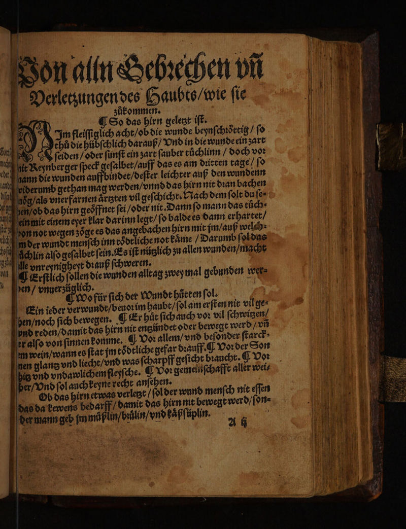 Von alln Sebꝛechen vñ Verletzungen des Gaubts / wie fie 5 zukommen. | Ra) ES» das hirn geletzt iſt. 2 9 Im fleiſſiglich acht / ob die wunde beynſchꝛoͤttig / ſo ER 2 chů die hůbſchlich darauß / Vnd in die wunde ein zart s ſeiden / oder bat ein zart ſauber tuͤchlinn / doch voꝛ it Reynberger ſpeck geſa bet / auff das es am dritten tage / ſo hann die wunden au indet / deſter leichter auß den wundenn u viderumb gethan mag werden / vnnd das hirn nit dran bachen asg / als vnerfarnen artzten vil geſchicht · Nach dem ſolt du ſe⸗ hen / ob das hirn geöffnet fei / oder nit. Dann ſo mann das tüͤch⸗ ein mit einem eyer klar darinn legt / ſo balde es dann er hartet / on not wegen zoͤge es das angebachen hirn mit jm / auß welch fi m der wundt menſch inn toͤdtliche not kaͤme / Darumb ſol das 0 ſchin alfogefalbet ſein. Es iſt nützlich zu allen wunden / macht 100 Me vnreynigheyt dꝛauß ſchweren. | | | Ä ¶ erſtlich ſollen die wunden alltag ʒwey mal gebunden wer Jen / vnner züglich. ? EN | 9 Wo für ſich der Wundt huͤrten ſol. 9 Ein ieder verwundt / beuoꝛ im haubt / ſol am erſten nit vil ge⸗ hen / noch ſich bewegen. ¶ kt hut ſich auch vn vil ſchroitzen und reden / damit das hirn nit entzündet oder bewegt werd / vñ er alſo von ſinnen komme. Vor allem / vnd beſonder ſtarck⸗ am wein / wann es ſtat jm toͤdtliche gefar dꝛauff. O Vorder Son nen glantz vnd liecht / vnd was ſcharpff geſicht braucht. ¶ Voꝛ hit vnd vndawlichem fleyſche. E09: gemelnſchafft aller wei⸗ per / Vnd ſol auch keyne recht anſehen. Er Ob das hirn etwas verlege / ſol der wund menſch nit eſſen das da kewens bedarff / damit das hirn nit bewegt werd / e on⸗ der wann geb jm wuͤß in / büͤlin / vnd kaͤßſtplin. a .