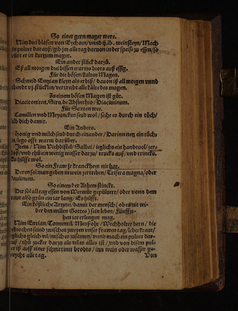 1 So einer gern mager were. Vin dꝛei blaſen von Eychoꝛn / vnnd ij. lb. weinſteyn / Mach in puluer dar auß / gib jm alle tag daruon in der ſpeiſe zu eſſen / ſo pürt er in kurtzem mager. | Ein ander ſtück darzů. Eß all moꝛgen dꝛei biſſen warms bꝛots auß eſſig. 1 Sür die boͤſen / kalten Magen. Schneid Entʒian kleyn als er biß / dauon iß all moꝛgen vnnd g bendt vj. ſtücklin / vertreibt alle kaͤlte des magen. | Zn einem boͤſen Magen iſt gůt. Diacitoniten. Siru.de Abſinthio / Diaciminum. | Für Seittenwee. | Camillen vnd Meyancken ſend wol / ſeihe es durch ein tůch / Alb dich damit. | Ein Anders. Hi koß / vnd thů ein wen gage Ss hilfft wol. | D So ein Fraw ſr kranckheyt nit hat. = Paulinum. g | So einem der Athem ſtinckt. Der ſol alltag eſſen von Wermůt geptiluere/ oder vonn dem rat alſo grün ein iar lang / Es hilfft. 1 Ein koͤſtliche Artznei / damit der menſch (ob etz nit wi⸗ Andi der den willen Gottes) fein leben / Künffze⸗ WI | hen iar erlengen mag. | | an Nim Intian/Tomeneil’ Meuß ohꝛ / Wechholter bern / die hu ebꝛochen ſeind zwiſchen zweyen vnſer frawen tag / leber kraut / glichs gleich vil / miſch es zuſamen / vnnd mach ein pulner dar⸗ np / chů zucker darzu als vil es alles iſt / vnd von diſem pul⸗ er iß auff einer ſchnittenn brodts / inn wein oder waſſer ge⸗ gu oeycht alle tag. Ven *