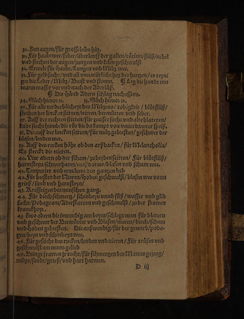 30. Zun augen / für groſſe leibs bin. 31, Für haubt wee / feber / über lauff der gallen / roͤrinn / flüß / nebel vnd ſtechen der augen / zungen vnd kelen geſchwulſt 32. Erwelt für Haubt / Lungen vnd Miltz wee. 33. Für gelbſuche / vnd all vnnatůrliche hitz des hertzen / es reyni get die Leber / Miltz / Bꝛuſt vnd ſtimm. QLeg die handt inn warm waſſer voꝛ vnd nach der Aderlaͤß. Die Haͤnd Adern ſchlag nach eſſens. 34. Sůch hieuoꝛ zi. 3. Sůch hieuoꝛ 32. | 36. Für alle verderblicheyt des Miltzens / tobigkeit / blůtflüß / ſtechen der lincken ſeitten / nieren / bermůtter vnd feber. 37. Auff der rechten ſeitten / für waſſer ſucht vnd alte blateren / kale ſiecht humb / die rür die da kompt von vnuerdawter ſpeiß. 38. Die auff der lincken ſeitren / für miltz gebꝛeſten / geſchwer der blaſen / lenden we·e. | 39. Auff des rucken höhe ob den arfbachen/ für Melancholia / Es ſterckt die nieren. 85 harmſteyn / ſchwerharm / maß darms / blaſen vnd ſcham wee. — . 2 Mo nn A, Für bieſten der Nieren / hoden geſchwulſt / blaſen voee vonn grieß / ſand vnd harnſteyn / . 43. Krefftigen des menſchen gang. | 44. Für dich ſchmertz / ſchinbeyn vnnd fuͤß / waſſer vnd glid ſucht / Ppodagram / Aderſtarren vnd geſchwulſt / zu der frawen kranckheyt. ES i 45 Zwo adern die inwendig am beym / ſchlegt man für blatern vnd geſchroer der Bermücter vnd Blaſen / nieren / diech / ſcham vnd hoden gebꝛeſten. Die auß wendig / für der gewerb / poda⸗ | gra / beyn vnd ſchinbeyn wee. 8 : | 46. Für efücht des rucken / lenden vnd nieren / Für truͤſen vnd geſchwylſt am mans gelied N A Binge frawen jr recht / für ſchmertzen des Manns gezeug / | D ij