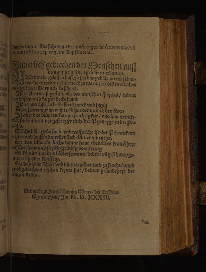 * hunde kagen. Die fahent an des xvij tages im Hewmonat / vn enden ſich des xxj. tage im Augſtmonar. ; 2 92 3 Bes 3 RB elch gebꝛechen des Henſchen auf FAR dem auß gelaſſenen geblůt zu erkennen. Ach dem do gelaſſen haſt / ſo fü das geblät an en ſchat⸗ edges weder zu kalt noch zu warm ſei / biß es erkaltet ond geſtehet / Darnach beſihe es. 55 gs Sites ohen weiß geſtalt als des menſchen ſpeychel / bebene den hůͤſten vnd Kugen ſtechthumb Iſt eo weichſelf arb ſo iſt er kranch vnd hitzig Ses ſchwinpt im waſſer / ſo hat der menſch den ſteyn I ſt aber das blut crucken / on feuchtigkeit / vnd hat manch⸗ 5 ein rot geſtreyfft tůch / der iſt geneygt zu der Pa. ; 4 1 . i me Welmablüe grünfarb vnd waſſericht iſt / der iſt kranckam 5 der würt ſiech / lebt er nit raths. | Dat das blut ein liecht dünne haut / bedeit es kranckheyd chen haut vnd fleyſch / grindig oder kretzig Sinn inn dem blut erſcheinen / bedciẽt vñ geſchrwer / ge. en wertig oder künftig. Sd das blöt feb3n vnd mt zu eruckhen noch zu feucht / vnnd ob gedachten zepchen keynes hat / bedent geſündtheyt des anzen Leibs ; Oed mcke zu Franckfoꝛt am Meyn / bet Criftlan