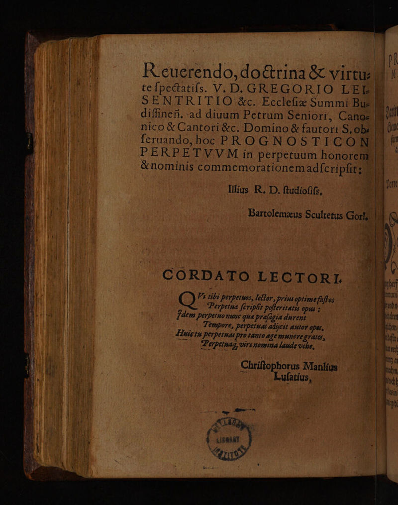 RAA e doctrina &amp; virtu⸗ 13 te ſpectatiſs. V. D. GRE GORIO LEE . S ENT RIT IO &amp;c. Eccleſiæ Summi Bu- , diſſineñ. ad diuum Petrum Seniori, Cano= 5 nico &amp; Cantori &amp;c. Domino &amp; fautori S. ob feruando, hoc PROGNOSTICON PERPETVVM in perpetuum honorem | &amp;nominis commemorationemadferipfit; Illius R. D. ſtudioſiſs. a — 1 — Bartolemæus Scultetus Gorl. 1 D —— — CORDATO LEOTORI. 2 41. perpetuos Vektor, 46 55 optime Klos . Perpetue ſeripſit pa 0 opus ; Zdem . nunc qua præſagia durent. 10 Tempore, perpetuas adyjcit autor qpes. Huis tu perperum Pro tanto age munere grates, e, Virsnomına laude vche, Chtiſtophorus Manos