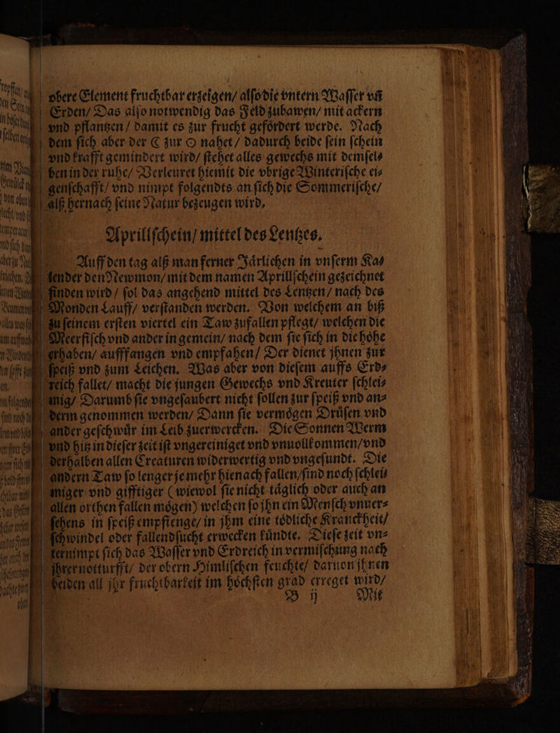 r 14 ar e 05 f esch Erden / Das alſo notwendig das Feld zubawen / mit ackern IM a vnd pflangen / damit es zur frucht gefoͤrdert werde. Nach NE dem fich aber der C zur O nahet / dadurch beide fein ſchein km) vnd krafft gemindert wird / ſtehet alles gewechs mit demſel⸗ On 5 ben in der ruhe / Verleuret hiemit die vbrige Winteriſche eis * genſchafft / vnd nimpt folgendts an ſich die Sommeriſche / g u Alß hernach feine Natur bezeugen wird, Um 0 Marie 14 1 a Wü Aprillſchein / mittel des Lentzes. e e Auff den tag alß man ferner Jaͤrlichen in vnſerm Ras chen A lender den Newmon / mit dem namen Aprillſchein gezeichnet En finden wird / fol das angehend mittel des Lentzen / nach des dunn Monden Lauff / verſtanden werden. Von welchem an biß galt zu ſeinem erſten viertel ein Taw zufallen pflegt / welchen die aufe Meer fiſch vnd ander in gemein / nach dem fie ſich in die hoͤhe aa erhaben / aufffangen vnd empfahen / Der dienet ihnen zur nl ſpeiß vnd zum Leichen. Was aber von dieſem auffs Erd⸗ m KFzeich fallet / macht die ungen Gewechs vnd Kreuter ſchlei⸗ fg mig / Darumb fie vngeſaubert nicht ſollen zur ſpeiß vnd an⸗ fh derm genommen werden / Dann je vermögen Druͤſen vnd cha ander geſchwuͤr im Leib zuerwercken. Die Sonnen Werm gane vnd hitz in dieſer zeit iſt vngereiniget vnd vnuollkommen / vnd fin der halben allen Creaturen wider wertig vnd vngeſundt. Die nid andern Taw fo lenger je mehr hienach fallen / ſind noch ſchlei⸗ Sal) niger vnd gifftiger (wiewol ſie nicht täglich oder auch an , allen orthen fallen mögen) welchen ſo ſhn ein Menſch vnuer⸗ sr Nebens in ſpeiß empfienge/ in jhm eine tödliche. Kranckheit / ek ſehwwindel oder fallendſucht erwecken kuͤndte. Dieſe seit vn⸗ ah kernimpt ſich das Waſſer vnd Erdreich in vermiſchung nach nun Ihrer notturfft / der obern Himliſchen feuchte / daruon ſenen Mm] | helden all jar fruchtharkeit im hoͤchſten grad erreget wud⸗ e | Bj Mit