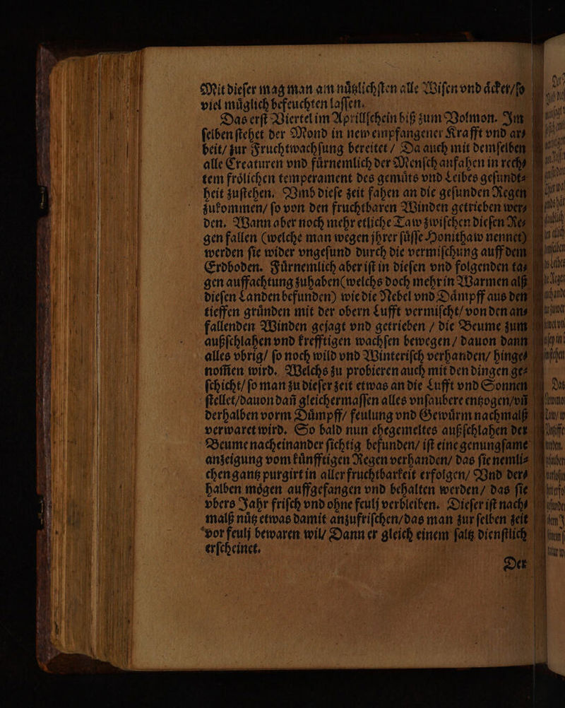 Lu Ms Mit dieſer mag man an nuͤtzlichſten alle Wiſen vnd aͤck en /o 190 viel muͤglich befeuchten laſſen. =. Das erſt Viertel im Aprillſchein biß zum Volmon. Im at ſelben ſtehet der Mond in new empfangener Krafft vnd ar 1 beit / zur Fruchtwachſung bereitet / Da auch mit demſelben Ian alle Creaturen vnd fürnemlich der Dienfchanfaben in reche IE. tem frölichen temperament des gemuͤts vnd Leibes geſundt⸗ heit zuſtehen. Vmb dieſe zeit fahen an die gefunden Regen zukommen / ſo von den fruchtbaren Winden getrieben wer MN! — | * den. Wann aber noch mehr etliche Taw zwiſchen Die fen Re, pl gen fallen (welche man wegen ihrer ſuͤſſe Honithaw nennet) nl werden fie wider vngeſund durch die vermiſchung auff dem ai Erdboden. Fuͤrnemlich aber iſt in dieſen vnd folgenden 15 5 ache gen auffachtung zuhaben ( welchs doch mehr in Warmen aß dieſen Landen befunden) wie die Nebel vnd Daͤmpff aus den can tieffen gründen mit der obern Lufft vermiſcht / von den an⸗ fallenden Winden gejagt vnd getrieben / die Beume zum außſchlahen vnd krefftigen wachſen bewegen / dauon dann alles vbrig / fo noch wild vnd Winteriſch verhanden / hing 5 nom̃en wird. Welchs zu probieren auch mit den dingen ge ſchicht / ſo man zu dieſer zeit etwas an die Lufft vnd Sonnen derhalben vorm Duͤmpff / feulung vnd Gewuͤrm nachmalß i / verwaret wird. So bald nun ehegemeltes außſchlahen der uf Beume nacheinander ſichtig befunden / iſt eine genungſame on anzeigung vom kuͤnfftigen Regen verhanden / das ſie nemli⸗ aher chen gantz purgirt in aller fruchtbarkeit erfolgen / Vnd ders ohe halben mögen auffgefangen vnd behalten werden / das ſie vbers Jahr friſch vnd ohne feulſ verbleiben. Dieſer iſt nach ede malß nuͤtz etwas damit anzuftiſchen / das man zur ſelben zeit an) erſcheinet. Ilm Der “| | — N |