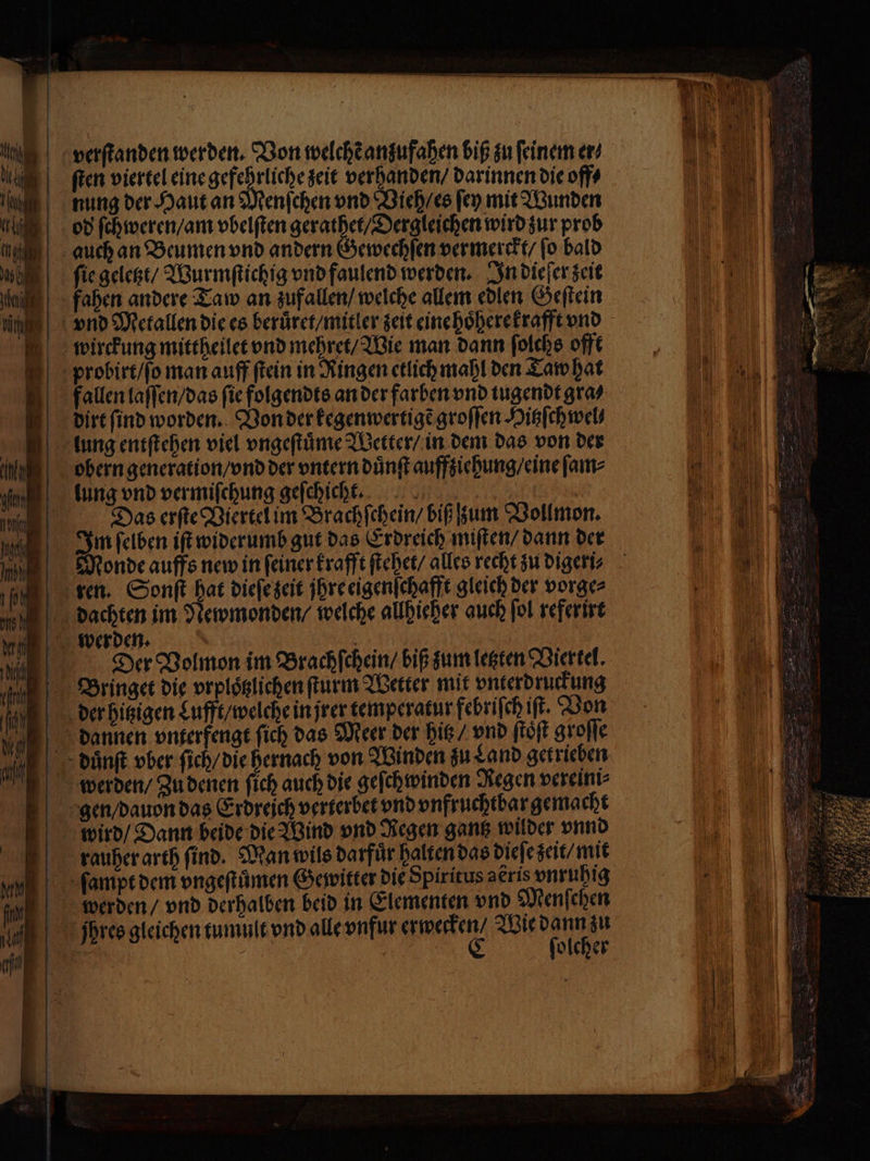 verſtanden werden. Von welchẽ anufahen biß zu feinem er⸗ ſten viertel eine ien zeit verhanden / darinnen die off⸗ nung der Haut an Menſchen vnd Vieh / es ſey mit Wunden od ſchweren / am vbelſten gerathet / Dergleichen wird zur prob auch an Beumen vnd andern Gewechſen vermerckt / ſo bald ſie geletzt / Wurmſtichig vnd faulend werden. In die er zeit fahen andere Taw an zufallen / welche allem edlen Geſtein vnd Metallen die es beruͤret / mitler zeit eine hoͤherekrafft vnd wirckung mittheilet vnd mehret / Wie man dann ſolchs offt probirt / ſo man auff ſtein in Ringen etlich mahl den Taw hat fallen laſſen / das fie folgendts an der farben vnd tugendt gra⸗ dirt find worden. Von der kegenwertigẽ groſſen Hitzſchwel⸗ obern generation / vnd der vntern duͤnſt auffziehung / eine ſam⸗ lung vnd vermiſchung geſchicht. 5 i Das erſte Viertel im Brachſchein / biß zum Vollmon. Im ſelben iſt widerumb gut das Erdreich miſten / dann der Monde auffs new in ſeiner krafft ſtehet / alles recht zu digeri⸗ ren. Sonſt hat dieſe zeit jhre eigenſchafft gleich der vorge⸗ dachten im Newmonden / welche allhieher auch ſol referirt werden. | : / Der Volmon im Brachſchein / biß zum letzten Viertel. Bringet die prplöglichen ſturm Wetter mit vnterdruckung der hitzigen Lufft / welche in jrer temperatur febriſch if. Von dannen vnterfengt ſich das Meer der hitz / vnd ſtoͤſt groſſe duͤnſt vber ſich / die hernach von Winden zu Land getrieben werden / Zu denen ſich auch die geſchwinden Regen vereini⸗ gen / dauon das Erdreich verterbet vnd vnfruchtbar gemacht wird / Dann beide die Wind vnd Regen gantz wilder vnnd rauher arth ſind. Man wils darfuͤr halten das dieſe zeit / mit ſampt dem vngeſtuͤmen Gewitter die Spiritus aeris vnruhig werden / vnd derhalben beid in Elementen vnd Menſehen jßphres gleichen tumult vnd alle vnfur SENT Wie gar: 15