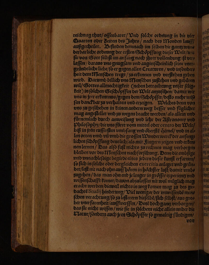 QAuarten oder Zeiten des Jahrs / nach des Monden lauff/ außgetheilet. Befinden demnach im ſelben die gantz wun⸗ 15 der bar liche ordnung der erſten Schoͤpffung dieſer Welt / wie „ fie von Gott ſelbſt im anfang nach jhrer vollendung iſt ver laſſen / daraus uns gnugſam vnd augenſcheinlich feine vner gruͤndt liche liebe / ſo er gegen allen Creaturen / vnd inſonder heit dem Menſchen tregt / zu erkennen vnd verſtehen geben wird. Darumb billich uns Menſchen zuſtehen vnd gebuͤren wil / Gottes allmechtigkeit (neben betrachtung vnſer ſelig⸗ 10 keit) in ſolchen Geſchoͤpffen der Welt anzuſehen / damit wir vns in jrer erkentnus / gegen dem Schoͤpffer / deſto mehr wiſ/ ſen danck bar zu verhalten vnd erzeigen. Welches denn von uns zu geſchehen in keinen andern weg beſſer vnd fuͤgliche U mag angeſtellet vnd zu wegen bracht werden / als allein vnd fuͤrnemlich durch anweiſung vnd lehr der Aſtronomy vnd Philoſophy / die vns fuͤret vom mittel oder centro der Welt / I biß in jren euſſerſten vmbfang vnd oͤberſtẽ Himel / vnd in al. len orten vmb vñ vmb die groſſen Wunder werck der anfeng . lichen ſchoͤpffung deutlich / als mit Fingern zeigen vnd erkenn? nen lernen / Das alſo faſt nichts zu rechnen mag verborgen bleiben vor des Menſchen nachforſchung. Denn die embſige vnd vnnachleſsige begirde eines jedern diefer kunſt erfarnen M ſo ſich in ſolche oder dergleichen exercitia anleget vnd gruͤn⸗ det / leſt nit nach ohn auff hoͤren in hoͤchſter luſt / damit vmb \At zugehen / das man ohn end je lenser in gröffer experientz vnd wiſſenſchafft komet / dauon abzulaſſen nit wol muͤglich mag eracht werden / dieweil nichts in weg komen mag zu des ge⸗ dachtẽ Studi hinderung / Viel weniger der unwiffendemend ſchen verachtung / ſo zu leſterern dieſelbẽ / ſich ſelbſt / aus gro en ber vner farenheit / auffwerffen / Denẽ doch gantz verborgen das ſie nicht wiſſen / wie ſie in ſolchem nicht allein wider die Natur / ſondern auch jren Schoͤpffer ſo gewaltig fündigen? , | von Tg 2 2 — — 355 m. * — — a — — — — — — — m —— —ů— * er - — — — n — — — 3 — u r 22 — 7 ie — —
