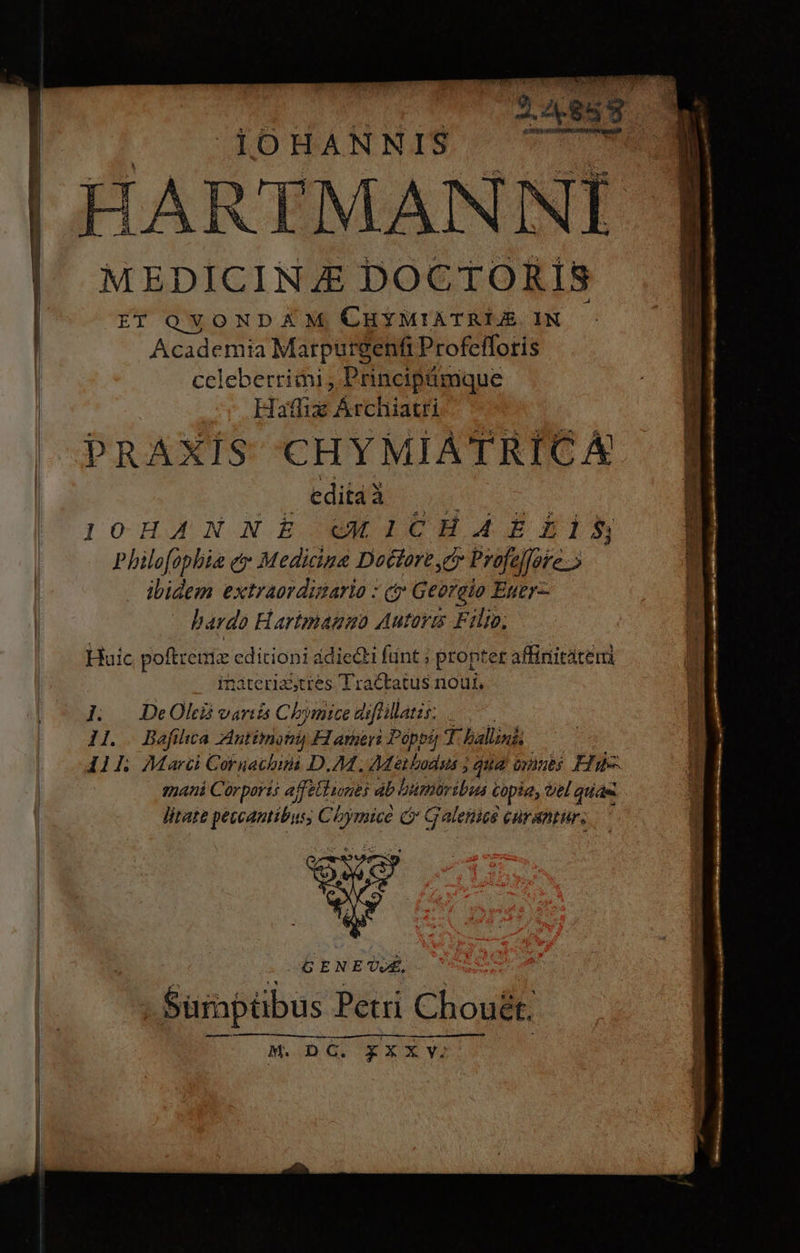 | 1OHANNIS i HARTMANNI MEDICINE DOCTORÍS ET OVONDAX M, CHYMIATRIJ IN Academia Marpurgenfi Profefloris ccleberriii , Principámque | Haffiz Archiatri 2c TM PRAXÍS E e hd editàà 10 HJ NX.B uM ICH. P2 L18 Philofopbia ey Medicina Doctore cy Profe oic ibidem extraordinario : (y Georeio Euer- bardo Harimango Autorm Fili; Huic poftrenia cdicioni ádiedti fiint ; propter affinitáteri inateriasttes Tractatus noui. ]. | DeOhi variis Chymice arjfuilatis. P osoadi 11. | Bafilica Antitriomi H amer Poppa T balin&amp; I41L Marci Coruachbum D.AM , Methodus ; gua eub Ed mani Corporis ajfettunas ab bümuribus copia, vel quas litate peccantibus, Cbymice i Galeno curantur. b 4 SENE. - Surapübus Petri Chouét; ttti m Á— ÀÀ M. DG. yXXYv; .