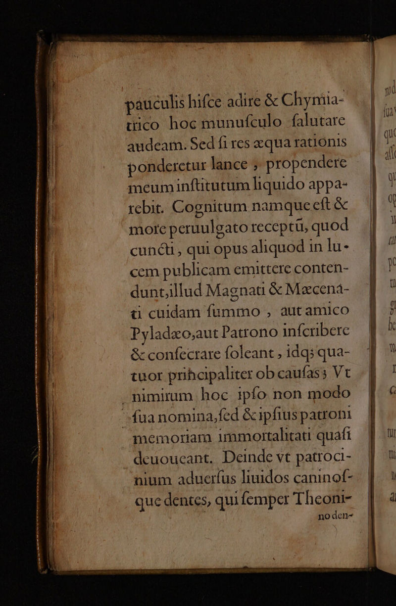 2 E T : dinis ——- —— MÀ € ———À Besircia pauculis hifce adire &amp; Chyniia- tico hoc munufculo falutare audeam. Sed fi res qua rationis ponderetur lance ; propendere meum inftitutum liquido appa- tebit. Cognitum namque eft &amp; more peruulgato receptü, quod cuncti , qui opus aliquod in lu- cem publicam emittere conten- duntjllud Magnat &amp; Maecená- à cuidam fummo , aut amico Pyladzo,;aut Patrono infcrbere &amp; confecrare foleant , idqsqua- tuor prihcipaliter ob caufass Vt memoriam immortalhitati quafi deuoucant. Deinde vt patroc- nium adueríus liuidos caninof- que dentes, qui femper Theoni- no den-
