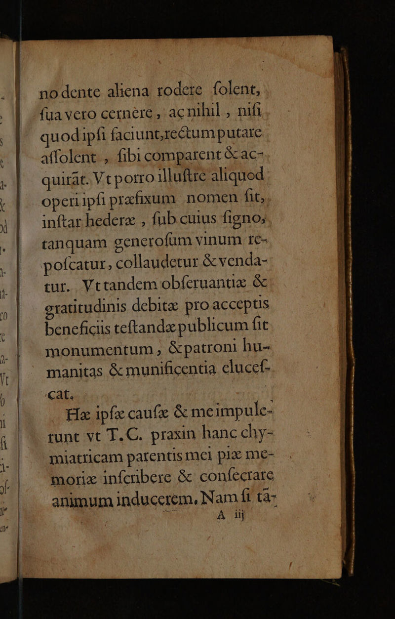 nodente aliena rodere. folent, (ua vero cernere , ac nihil , nifi quodipfi faciunore&amp;tum putare affolent. ,. fibi comparent &amp; ac- quirat. Vt porro 1illuftre aliquod operiipfi prafixum nomen fit, inftar hedera , fub cuius figno; tanquam gencrofum vinum 1€- pofcatur, collaudetur &amp; venda- tur. Vttandem obferuanux &amp; gratitudinis debit: pro acceptis bencficiis teftandz publicum fit monumentum , &amp;patroni hu- manitas &amp; munificentia clucet- cat. gv Ha: ipf: caufig &amp; meimpule- runt vt T. C. praxin hanc chy- miatricam parentis mel pia: me- morix infcrbere &amp; confecrare animum induccrem, Nam ft tà- | A iij