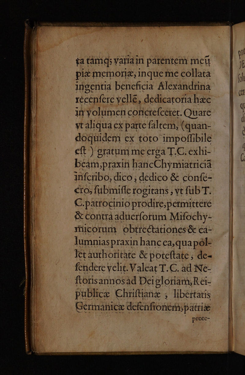 ta tamq yariain parentem mcü pit memorie, inque me collata ingentia beneficia Alexandrina recenfere vell, dedicatoria hac in yolumen coticrefcetet. Quare vtaliqua ex parte faltem, (quan- doqüidem ex toto impoffibile eft ) gratum me erga T.C. exlii- béim.praxiti HaticChymiiatrieid infcribo, dico, dedico &amp; confé- cto; fübmiffe rogitans , vt fub T. C.patrocinio prodire; petmittere &amp; contrà aduerforum Mifochy- miicorum obtrectationes&amp; ca- lumnias praxin hanc ea;quapól- let àuth oritate &amp; poteftate; de- fendere ycht.Valeat T.C. ad Ne- ftotis annosád Dei olorian, Rei- publice Chriftianz , libertatis Germanice detfonini aes « prote-