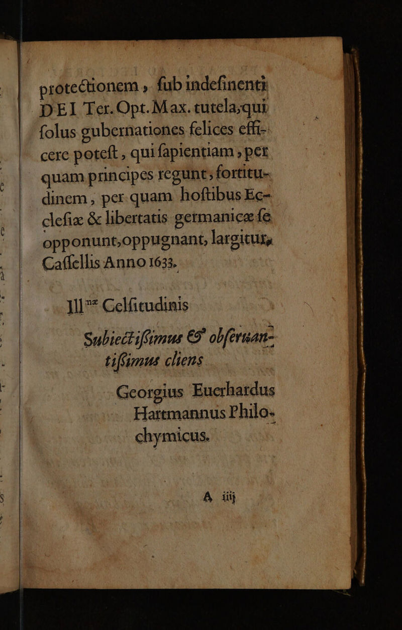 protectionem , fub indefinenti DEI Ter. Opt. Max. tutela;qui folus gubernationes felices effi- cere poteft , qui fapientiam ; per quam principes regunt; fortitu- dinem, per.quam hoftibus Ec- clefix &amp; libertatis germanice ífe opponunt,oppugnant, largitus, CaffelhsAnno163. — — ll** Celfitudinis ti[fimmus cliens | Georgius Euerhardus Hartmannus Philo. chymicus. A iiij
