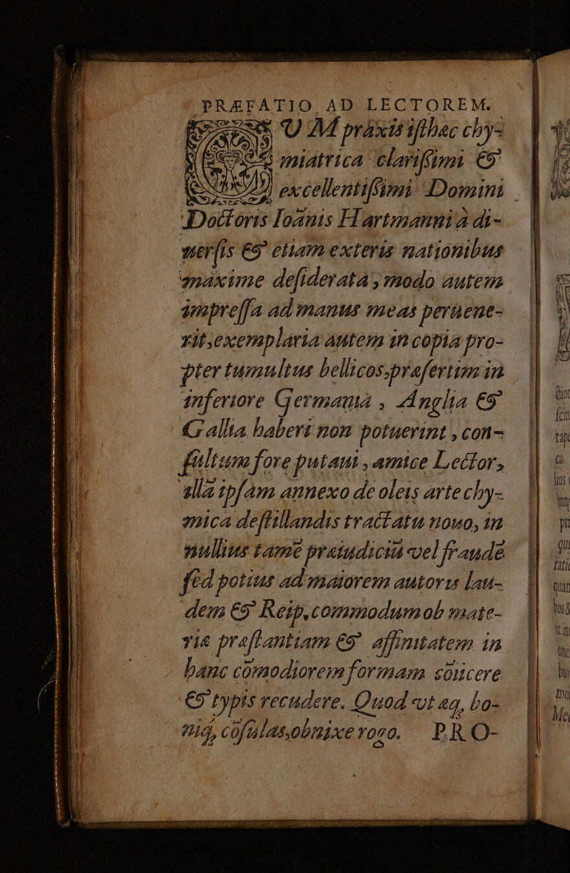 PRAEFATIO AD LECTOREM..- 5 GOD 9 M praxis iflbac chy- 1352855 »pptAtTica clarifípgi C9 Daum. loantis H artmanuia di- ver[is ES eliam exteris mationibus smpreffa Ad manus voet— as peruene- Yit;exemplaria autem in copia pro- ptertumultus bellicos,prafertio in 1nferiore Germana , Anglia 69 Gallia baberi non potuerint , con- filium fore putam , amice Lector, alla ipfam annexo de oleis arte cby- 2ca defrtandis tractatu nouo, 15 nullus tame € praiudicid velfraude fid potius ad matorem autor [au- dem €9 Reip,commodumob mate- Yi&amp; pr «ff antiam €9*. affinitatem in banc cómodiorem formam süncere €9' Pypis recudere. Quad vt 4g, bo- 9, cüfalas,obnixe r070. PRO-