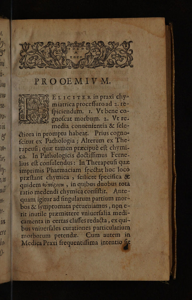 S D upra ALS U W tu Gio » S ^ V SIN DUNT. ue AH Nd m » NN / E E MEE ^ (SES RI MC s e NIS E EriciITER ih praxi chy- miatrica proceffuroad 2. r&amp;- S» fpiciendum. r. Vt bene co- ) gnoícat morbum. 2. Vt re- media conuenientia &amp; fele- &amp;iorain promptu habeat. Prius cogno- fcitur ex Pathologia; Alterum ex The- rapeufi; quz tamen przcipue eft chymi- ca. In Pathologicis doGiffimus Ferne- lius eft confulendus: In Therapeufi que imprimis Pharmaciam Ípe&amp;tat hoc loco przítant chymica » fcilicet fpecifica &amp; quidem evzve1cz , in quibus duobus tota fatio medendi chymica confiftit. Ante- bos &amp; fymptomata petueniamus , non e- rit inutile przcmittere vniuerfalia medi- bus vniuerfales curationes particularium morborum petendz. Cum autem in Medica Praxi frequentiffima intentio y qu » eme paw ES Y XA; -— — - EE. — nas —— Lac. une i 3E - e o t ed - TUR