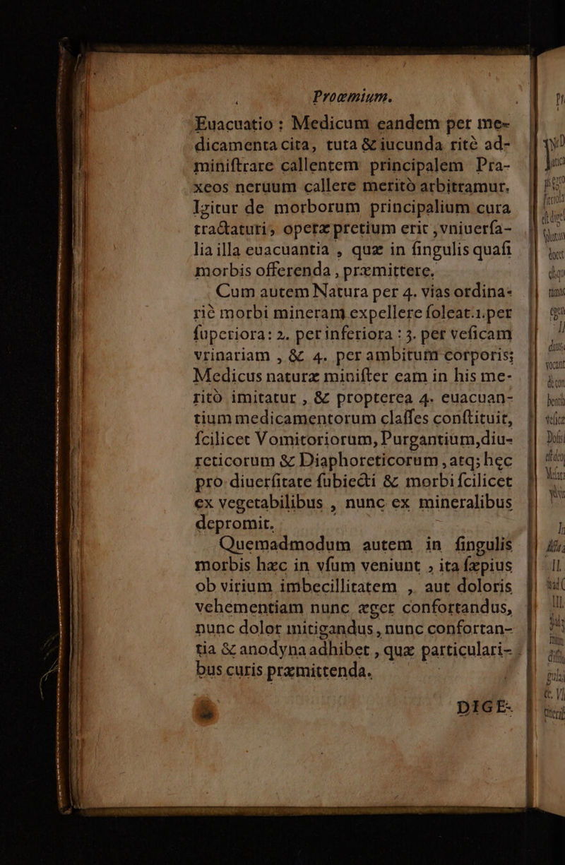 Proemium. 4 Euacuatio: Medicum eandem per me- dicamentacita, tuta &amp; iucunda rité ad- miniftrare callentem. principalem Pra- xeos neruum callere merito arbitramur. Iritur de morborum principalium cura tra&amp;taturi, opera pretium erit , vniuerfa- liailla euacuantia , quz in ingulis quafi morbis offerenda , prxmittere. Cum autem Natura per 4. vias ordina rié morbi mineram expellere foleat.1.per fupcriora: 2. per inferiora : 4. per veficam vrinariam , &amp; 4. per ambitum corporis; Medicus n E minifter eam in his me- rito imitatur , &amp; propterea 4. euacuan- tium medicamentorum claifes conftituit, fcilicet Vomitoriorum, Purgantium, diu- rcticorum &amp; Diaphoreticorum , atq; hec pro: diuerfitate fübiecti &amp; morbi fcilicet ex vegetabilibus , nunc ex mineralibus depromit. Quemadmodum autem in fingulis morbis hzc in vfum veniunt , ita fepius ob virium imbecillitatem , aut doloris vehementiam nunc, «ger confortandus, nunc dolor mitigandus , nunc confortan- bus curis pramittenda. á ^ SN.