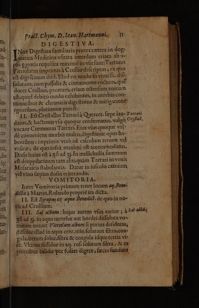 Pract. Chym. D. loan. Hartmagsi, DIGES' IPM A imatica Medicina vfitata interdum ctiam ab-i- Vitriolatus imprimis à Crollio de(criptus ; ex quo 2] eft digeftiuum ibid. IHtud eo modo in vino fc. dif- tümacibus &amp; chronicis digeftione &amp; mitigatione egentibus, plurimum poteft. datus,&amp; ha&amp;enus vía quoque confirmatus, vulgo dé conueniens morbis multis,digeftione opus ha- bentibus : imprimis vero ad calculum renum vel vVefice ; dé quo infrà maxime eft accommodatus. Dofis huius eft à 58 ad zj.In melácholia fummum eft dcoppilatiuum tam aliri;quàm Tartari in venis Mefaraicis (tabulantis. Datur in iufculo carnium, yel vino (epius dofin rciterando.  YOMITORIA. Inter Vomitoria primum tenet locum ag.Behe- ditfa à Mattin.Rulando proprié ita dicta. 11. Eft Syrupta e aqua Benedict. de quo in no* 4 2I ad zj. in aqua menthz aut hordei diffoluta vo initum mouet ztriolum albü fi parius defideras; ditfolueillud in aqua cent. min.folutum filtra;coa- gulaiteram foluefiltra &amp; coagula idque tettia vi- £c. Vltimo dilfolue in aq. rof. folutum filtra, &amp; in, cineribus calidis per 6.dies digere ; faeces fundum