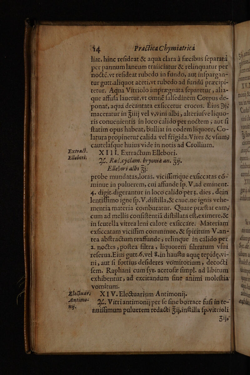 S —Óáá d Ma trei tnt ir mt De . —— -—— liat; hinc refideat &amp; aquà clara à £ecibus feparatá per pannumlaneum traiiciatur &amp; relinquatur per nocté,vt refideat rubedo in fundo, aut infpargan- tetur; Áqua Vitriolo impraenata feparetur , alia- PINE ris conuenientis$ in loco calido per noctem ; aut i ftatim opus habeat, Dulliat in codem liquore, Co- latura propinetut calida vel ffigida.Vires &amp; v(umy cautclafque huius vide in notis ad Crollium. 2Z. Rad.cyclam. bryouià an. 23j. Ellebori albi 2 4- digit.digerantur in loco calido pers. dies , dein lentiffimo igne fp.V.diftilla,S&amp; caue,ne ignis vehe- mentia materia comburatür. Quare pra'ftac eam; cum ad mellis confiftentià diftillata eft;jeximere, 8 in fcutella vitrea leni calore ex(iccare: Materiam exficcatam viciffim comminue, &amp; fpiritum V.an- tea abftractum reaffunde ; relinque in calido per referua.Eius eutt.6.vcl 8.in hauftu aque tepide;vi- exhibentur; ad excitandum fine animi moleftia vomitum. x 979. iaiffimum puluerem redacti Zipinftilla fp.vitrioli —— moni « tc v 1 Cardi «x1 vini d M .( iji circa gae (MOLIS; 1 t4 e om. Y Y ] 4A 11 ui ILU I VAUIDCO i titi diür  Sy. de. Gm à loft. imx | Wer | | Ol; | Y | |