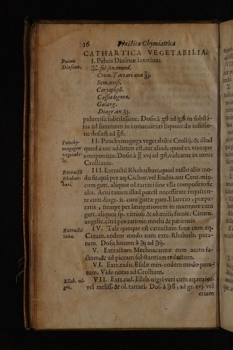 N b ———Ó—À o NE P —— — CATHARTICA VEGETABIEIA Preitris I. Puluis Diafenz laxatiuus. Diafenta . O7. fol.fén.emund. - Crem.T artari ana Si Sem.anft; Caryophyll. C affta lignes; Gala. Diagr.an.55. | . SO puluerifa fubriliffime. Dofisà 26 ad 5;/f.in fubfts- tia àd (ummum in conuenienti liquore:In infütio- 1€ dof.eft ad 25. | magogon quod à me additum eft;aut aliud; quod ex vtroque vegetabi- componitur. Dofis à 8 xvj ad f, vidcatur in notis i Crollianis. Exsadz (Dil Extractü Rhabarbari;quod nullo alio mo- ,Rhalar- do fit;quá per aq/Cichor.vel Endiu:aut Cent.min. ari. cum gutt. aliquot ol.tartari fine vlla compofitionie alia. Acuitamen illud poteft neccffitate requiren- te cum diagr. it. cum &amp;uttz gum.Elaterio ; prepa- ratis ; nempe per lxuigationem in marmore cum angclic.citri preratione morbi &amp; patientis. Extwadi LV. lale quoque eft extractum fene cam aq. | tum. Dofishorum à 5j ad 3ij. V. Extractum Mechoacannz eum. accto fa- étüms&amp; ad piceam fübftantiam redactum. VI. Extr.radic.Efulze min. eodém modo para | tum. Vide notas ad Crollium, Wn Eljb.si VIL Extrrad.Elleb.nieri veri cuim aq.maier- | gi. — yel meliff. &amp;&amp; ol. tattari; Dof. à 9f; ad gv xvj. vel | UN. TM etiam | ] T Àl 4 ih fü