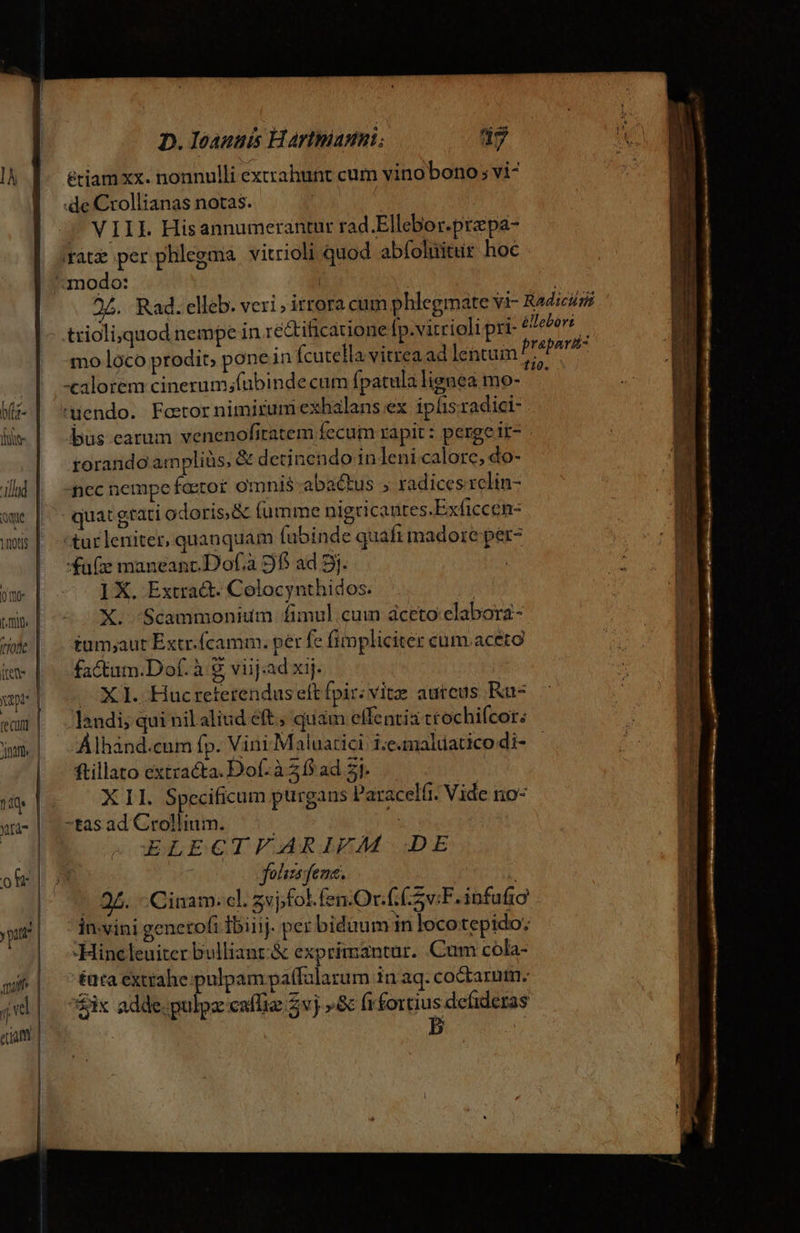 pt [ecu D. Ieannis Hartmann; d? étiam xx. nonnulli exirahunt cum vino bono; vi- :de Crollianas notas. | VIIL Hisannumerantur rad.Ellebor.przpa- (ate per phlegma vitrioli quod abfoluitur hoc mo loco prodit, pone in fcutella vitrea ad lentum -calorem cinerum;fubinde cum fpatula lignea mo- uendo. Feetor nimirum exhalans ex iplis radici- bus earum venenofitatem fecum rapit : perge it- rorando am pliüs, &amp; detinendo 1n leni calore, do- ncc nempe fcetor omnis-abactus 5 radices rclin- quat gtati odoris, &amp; fumme nigricantes.Exficcen- -tur leniter, quanquam fubinde quaft madore per- 4u(e maneanc.Dof.à 9f ad 5j. ] X. Extra&amp;. Colocynthidos. X. 'Scammonium fimul.cum dceto elabora- tum;aut Extr.(camm. per fe fimpliciter cum.aceto factum.Dof. à 8 viij:ad xij. X1. Hucreterendus eft fpir: vitz autcus Ku- landi; qui nilaliud éft, quam effentis ttochifcor: Álhand.cum fp. Vini -Maluatici i.e.maldatico di- ftillato extracta. Dof. à 21$ ad 51. XII. Specificum purgans Paracelft. Vide no- -tas ad Crollium. | » ELECTFARIFM DE noc folisefema. | | Cinam. cl. zvjfol.fen.Or. CS F. infufro -Hincleuiter bulliant.&amp; exprimantur. Cum cola- éuta extrahe pulpam paífalarum in aq.coctarum. ix adde. pulpz caffie 2vj »Sc (rfortius defideras | 5] : ID XRRetPE IINE ^ e eis E - bs es qct - - 2 m 5 E 3 i atr ———Ó GR 2 —— ED CUAL om. A NE