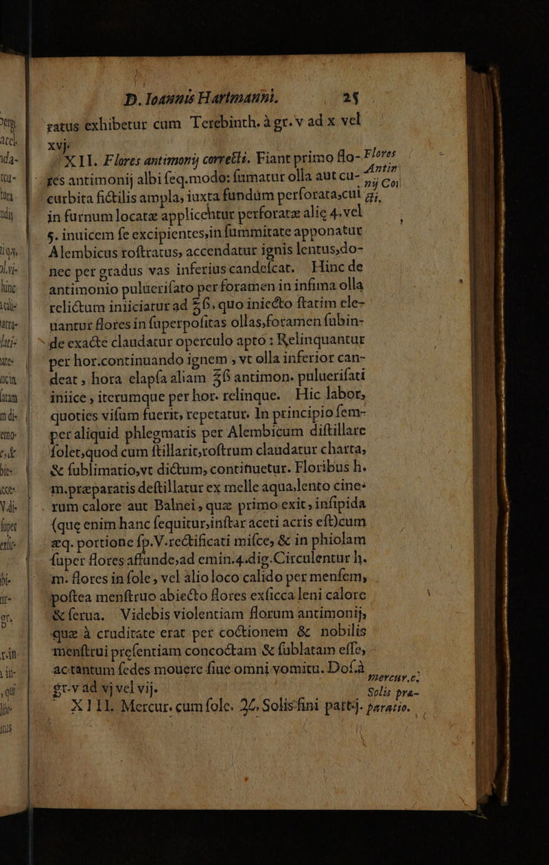 ratus exhibetur cum. Terebinth. à gr. v ad x vel xvj. X LI. Flores antimori, corretli. Fiant primo lo- F m | curbita ficilis ampla; iuxta fundüm perforarascul a; jn furnum locata applicehtur perforatze alie 4.vel 5. inuicem fe excipientes,in fummitate apponatur Alembicus toftratus, accendatur ignis lentus,do- nec per gradus vas inferius candeícat. Hinc de antimonio pulüerifato perforamen in infima olla relictum iniiciarur ad £6. quo iniecto ftarim ele- uantur flores in (uperpofitas ollas,foramen fubin- de exacte claudatur operculo apto : Relinquantug per hor.continuando ignem ; vt olla inferior can- deat , hora elapía aliam. 56 antimon. puluerifati iniice , iterumque per hor. relinque. | Hic labor, quoties vifum fuerit, repetatur. In principio fem- peraliquid phlegmatis per Alembicum diftillare foletquod cum ftillarit;roftrum claudatur charta, &amp; fublimatio,vt ditum; contitiuetur. Floribus h. m.preparatis deftillatur ex melle aqua;lento cine: rum calore aut Balnei, quz primo exit, infipida (que enim hanc fequitur;inftar aceti acris eft)cum fuper floresaffande;ad emin.4.dig.Circulentur h. m. flores in fole , vel àlioloco calido per menfem, poftea menftruo abiecto flores exficca leni calore &amp;(erua. Videbis violentiam florum antimonij, quae à cruditate erat per coctionem &amp; | nobilis menftrui prefentiam concoctam &amp; füblatam effe, actantum fedes mouere fiue omni vomitu. Dof.à Co $t.v ad vj vel vij. | Semi X11L Mercur. cumfole. 27, Solishini part;j. AM