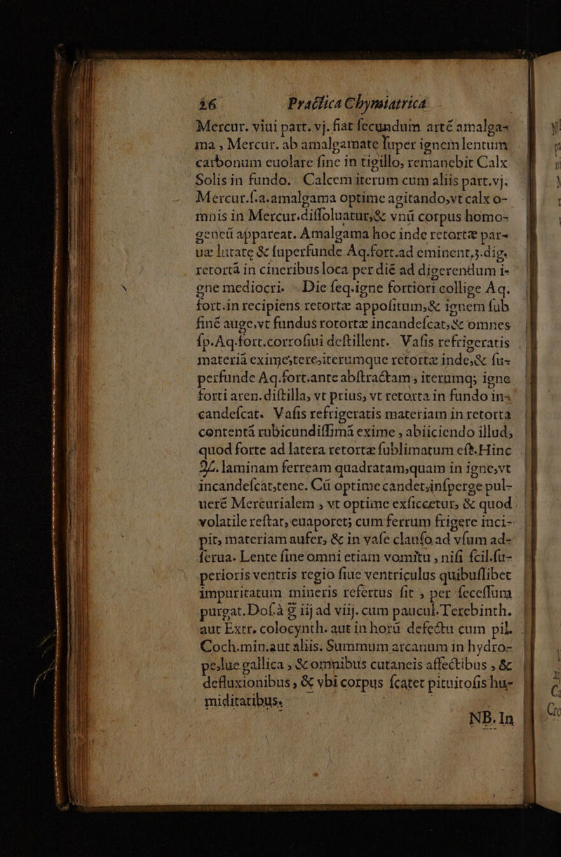 Mercur. viui part. vj. fiat fecundum arte amalga- ma , Mercur. ab amalgamate luper ignemlentum catbonum cuolare finc in tieillo; remanebit Calx Solis in fundo. Calcem iterum cum aliis patr. vj: Mercur.f.a.amalgama optime agitando,vt calx o- mnis in Mercur.diffoluatur,&amp; vnü corpus homo- gene appareat. Amalgama hoc inde retortz par- uz lutate &amp; fuperfunde Aq.fort.ad eminent,;.dig. retortà in cineribus loca per dié ad digerendum i- gne mediocri... Die feq.igne fortiori collige Àq. fort.in recipiens retort appofitum,&amp; ignem fub finé auge,vt fundus rotortz incandefcat;&amp; omnes Íp.Aq-fort.corrofiui deftillenr.. Vafis refrigeratis materià eximostere;iterumque retortz inde;&amp; fu- perfunde Aq.fort.ante abftra&amp;am , iterumg; igne forti aren. diftilla, vt prius; vt retoxta in fundo in« candefcat. Vafts refrigeratis materiam in retorta contentá rubicundiffimá exime , abiiciendo illud; quod forte ad latera retortz fublimatum eft.Hinc 25. laminam ferream quadratam;quam in igne,vt incandeícattene. Cü optime candet;infperge pul- ueré Mercurialem , vt optime exficcetur, &amp; quod volatile reftat, euaporet; cum ferrum frigere inci- pit; materiam aufer, &amp; in vafe claufo ad vfum ad- ferua- Lente fine omni etiam vomitu , nifi fcil.fu- perioris ventris regio fiue ventriculus quibuflibec impuritatum mincris refertus fit , per feceffum purgat. Dof.à &amp; iij ad viij. cum paucul.Terebinth. | aut Extr, colocynth. aut in hord. defectu cum pil... 1] Coch.min.aut aliis. Summum arcanum in hydro- pe)lue gallica , &amp; omnibus cutaneis affectibus , &amp; defluxionibus , &amp; vbi corpus fcatet pituitofis hu- miditaribus. | | |