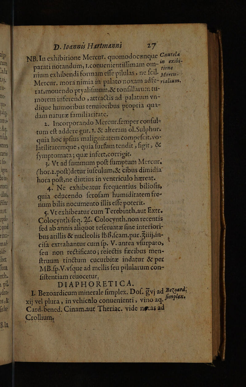 torti d illi | Hinc || wt d ii | quod | inc mat | le Y bet | fs .| nh. | ol | jdro- | Y, | (5h | )la | | ^x D. Ioannis Hartpaun — 217 NB.In exhibitione Mercur. quomodocunque Cautela atari notandum, r.conuenientiffimam om- exiti: : i TOS ; SO o HOEE nium exhibendi formam effe pilulas ; ne fcil. epe. Mercur. inora nimia in palato noxam adfe- rialium. rat;mouendo pryalifamum,&amp; tonfillarum tu- morem inferendo ,attractis ad palatum vn- dique humoribus cenuioribus propria qua- dam naturz familiaritate. j 1. Incorporando Mercur.femper conful- tum eft addere eur. 1. &amp; alteram ol.Sulphur. quia hoc ipfius imalignitatem compefcit;vo- latilitatemque ; quia furfum tendit ; figit, &amp; (ymptomata ; que infert;corrigit. ;. Vt ad füummum poft fümptum Mercur, (hor.2.poft)detur iufculum;&amp; cibus dimidia hora pofb;ne diutius in ventriculo hzrear. 4. Ne exhibeatur frequentius biliofis, quia ;educendo ferofam humiditatem fre- num bilis nocumento illis effe poterit. s. Vc exhibeatur cum Terebinth.aut Extr. Colocynth.feq. 27. Colocynth.non recentis fed abannis aliquot teferuatz fine interiori 'büsarillis &amp; nucleolis Ibf$,fcam.pur.Siiij.in- cia extrahantur cum fp. V. antea vfürpato, feu non re&amp;ificato; reie&amp;tis £ecibus men- ftruum tinctum cucurbitz indatur &amp; per MB.fp.V.víque ad mellis feu pilularum con- fiftentiam reuocetur, | DIAPHORETICA. L Bezoardicum minerale fimplex. Dof. vj a xij vel plura , in vehictlo conuenienti ; vino aq. Card.bened; Cinam.aut Theriac. vide neas ad Crollium, HS d Betoard; fimplex,