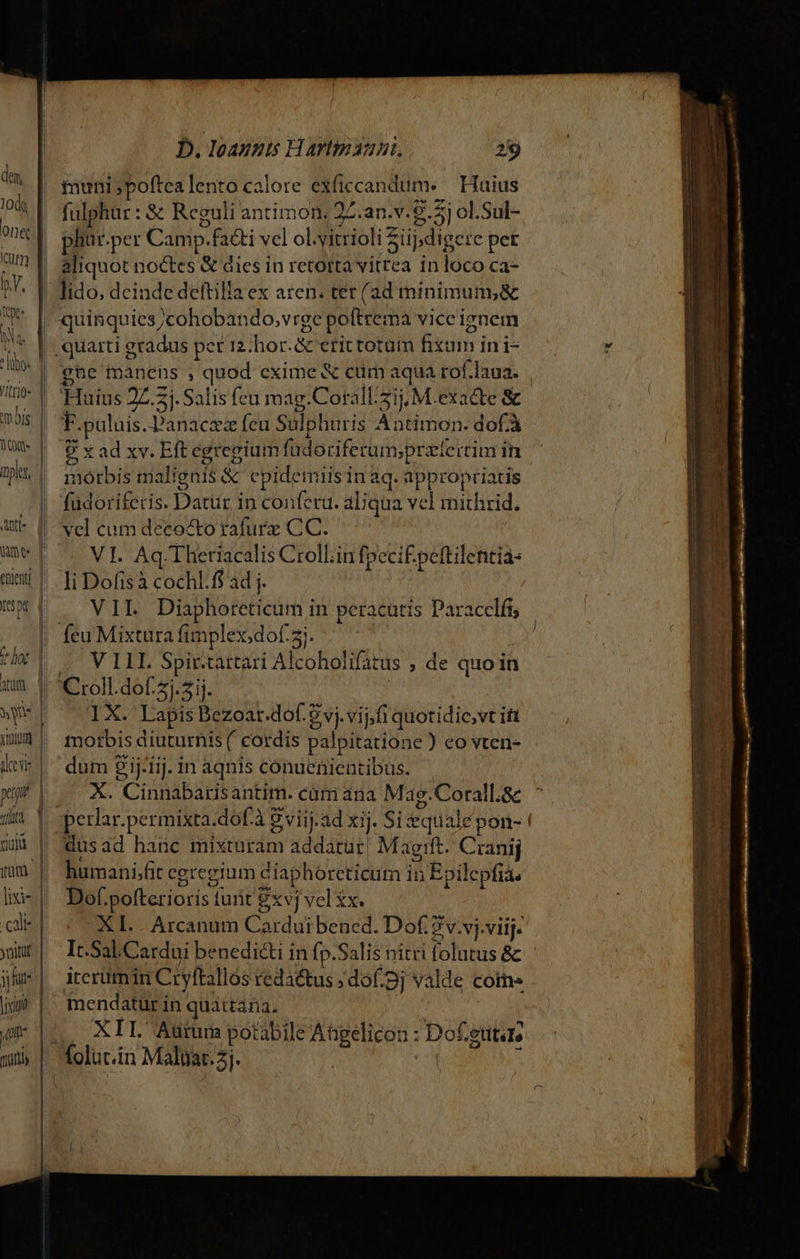 ttn bie Atti- tr hat Att tulum] pet TL IU yum. L| | | cle ynitif jj fut: lic DI Jurtiy D. Ioannis Hartinauni. 29 nuni poftealento calore exficcandum. — Huius fulphur: &amp; Reguli antimon, 22.an.v.9.5j ol.Sul- phür.per Camp.fa&amp;i vcl ol.vitrioli üpdigere pet aliquot noctes &amp; dies in retorta vitrea in loco ca- lido, dcinde deftilla ex aren. tet (ad minimuns&amp; quinquies/cohobando,vrge poftrema viceignem 9 x ad xv. Eft egregium fadoriferum;pratertim im morbis malignis &amp; cpidemiis in aq. appropriatis füdoriferis. Datur in conferu. aliqua vel mithrid. vel cum decocto tafurz CC. VI. Aq.Theriacalis Croll.in fpeci£ peftilentia- li Dofis à cochl.f$ ad j. | VIL Diaphoreticum in peracutis Paracclfi; UV TIT Spirtartari Alcoholifatus ; de quo in IX.' Lapis Bezoar.dof. 8 vj. vijfi quotidic,vt ift morbis diuturnis ( cordis palpitatione ) eo vten- dum 21j-1ij. in aqnis conuenientibus. X. Cinnabarisantim. cát ana Mag.Corall.&amp; hümani;fit cgregium diaphoreticum in Epilepfia. Dof.pofterioris turit xvj vel £x. XL... Arcanum Cardui bened. Dof. 7 v.vj.viij. It.Sal.Cardui benedi&amp;i in fp.Salis nitri folutus &amp; iterumin Cryftallos reda&amp;tus ;dof.pj valde coms mendatur in quattana, | XII Aurum potabile Atgelicon : Dof.gutaz vwucRaida nece RREuM OM pec s —À ——— TA L- 3 dise rode » ero — P LEE —— — CAWETCOEI — c -— EXE RIUTUEET - z —— Ded : » - ——  —QÓ Á—M—À—ÀÁ€ nca ius NT E XIDCRSE Cc