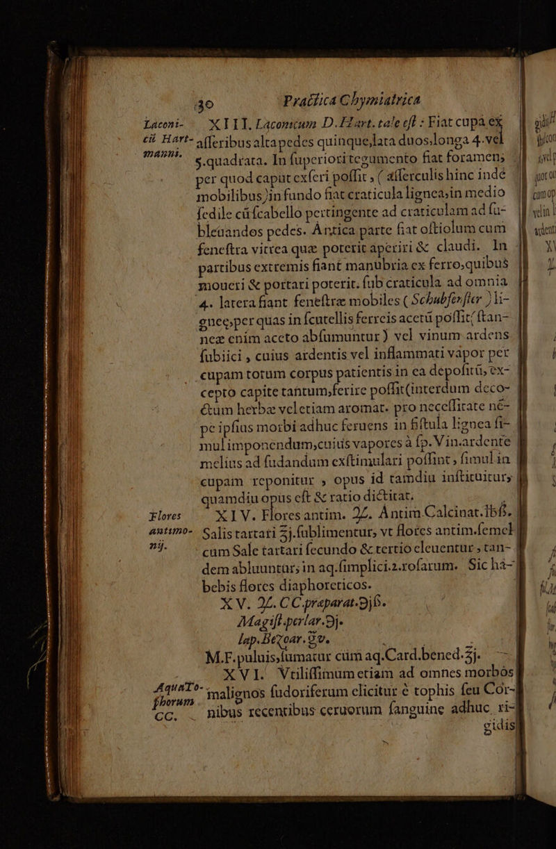 Laccni- | X IT. Lacomcum D.ELart. tale ef : Fiat cupa ex ji Ji c Hart- A(Teribusaltapedes qui NUN muss. alleribus altapedes quinque,lata duos.longa 4.ve icon * s.quadrata. In fuperiori tegumento fiat foramen, | jd per quod capüt cxferi poffit , ( aflerculis hinc indé Jl goo mE h . . .  D mobilibus in fundo fiatcraticulaligneg;in medio |f aug fcdile c fcabello pertingente ad craticulam ad fa- |i! bleaandos pedes. Antica parte Gat oltiolum cum vdexi feneftra vitrea quz poterit aperiri &amp; claudi. ln Y partibus extremis fian£ manübria ex ferro;quibus JP — moueri &amp; portari poterit. fubcraticula adomnia M — ' 4. latera fiant. feneftra: mobiles ( Scbabfezfler ;Vi- jo gnee;per quas in fcutellis ferreis acetü poffit/ftan- nez cnim aceto abfümuntur) vel vinum ardens |! MER ([ubiici, cuius ardentis vel inflammati vapor per l Wi cupam totum corpus patientis in ca depofitü, ex- | L4 cepto capite tatum,ferire poffit(interdum deco- ff. | &amp;um herbz vcletiam aromar. pro neceffirate né-. fi pe ipfius morbi adhuc feruens in fiftula ligneaft- M. mulimponendum;cuitis vapores à fp. Vin.ardente | mclius ad fudandum exftimulari poffint» fimulin | | cupam reponitur ; Opus id tamdiu infticüitur; lé — | in quamdiu opus cft &amp; ratio dictitat, — .q | | Flores XIV. Floresantim. 2Z. ÁÀntim Calcinat.IbfS. f | 4ntimo-.. Salistarcati 5j.füblimentur; vt flores antim.femcl] LUI lé - cam Sale tatrtari fecundo &amp; tertio eleuentur ; tan- | , dem abluuntàr; in aq.fimplici.2.rofarum. Sichi-MM. bebis flores diaphorceticos. B X V. 24. CC praparat-9jb. os AMagifi-perlar.3j- | ^ MT lap.Hevoar. 9v. j : | PU p 2a M.F.puluis;fíumatur cüm aq.Card.bened.5j. —— | 5 | aia XVI. Vriliffimum etiam ad omnes morbós| j Fior malignos fudoriferum elicitur € tophis feu Cor-g CC. . Ribus recentibus ceruorum fanguine adhuc ri-| / j^ sig X | dj dei ra ARE I ie eere cy Y