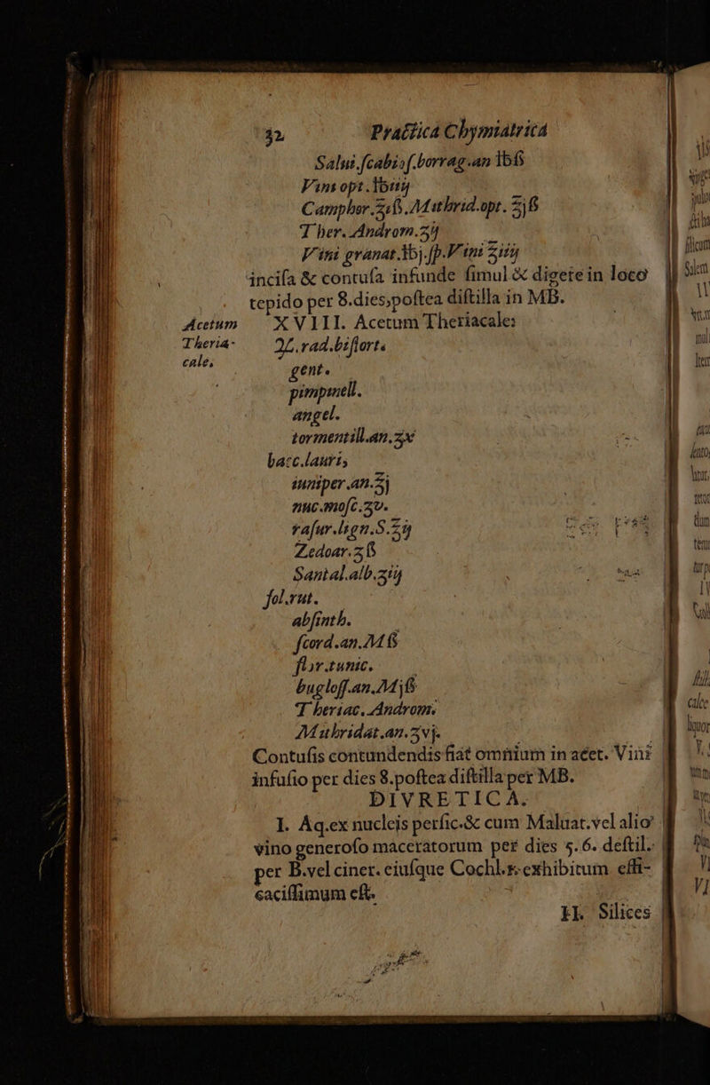 Salni.[cabz:f.borrag.an 1515 Vin opt.Touyj C ampler 5a Mat hbrid.opt. 26 T her. Androm.2)] b Vini granat d35j.[p.P tn: Zi | incifa &amp; contufa infunde fimul &amp; digetein loco tepido per 8.dies;poftea diftilla in MB. XVIII. Acetum Theriacale: 24. rad.biflorts gent. pimpiell. angel. tormentill.an.zx | i ba:cc.laurt; E iuniper .an.5j Auc. mo[c.av. rafur.lsign.S.25 va p Zedoar.z fS Santal.alb.ain fol.vat. abfmnthb. —— fcord.an.M fS flor.tunic. bugloff.an.AM jf 7 hberiac. Androm. Mubridat.an.5vj- infufio per dies 8.poftea diftilla per MB. DIVRETIC À. I. Aq.ex nucleis perfic.&amp; cum Maluat.vcl alio! vino generofo maceratorum pet dies 5.6. deftil. per B.vel ciner. eiufque Cochl.s exhibitum cffi- caciffimum eft. |