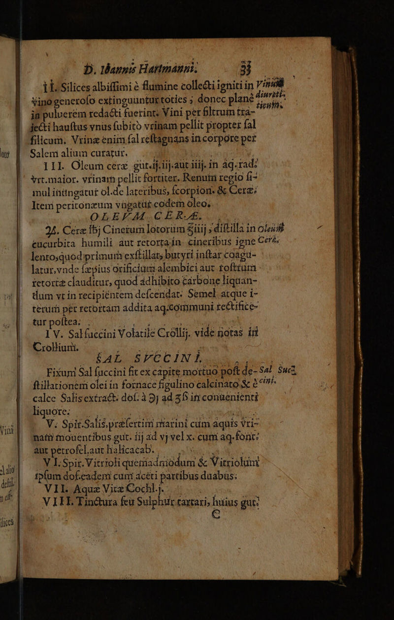 D. 1Baupnis Hartmann. 3j il Silices albiffimi é flumine colle&amp;ti igniti in Vinum Vino generofo extinguüntut toties ; donec plané ry D M LUN C CO tol. BUM jn puluerem reda&amp;i fuerint; Vini pet filtruin t£a- je&amp;ti hauftus vnus fubito vrinam pellit propter fal filicum. Vrinz enim fal reftagnans in corpore per Salem alium curatur. | H UAR 3 IIl Oleum cer. gut.ij.iij-aut iiij. in ag. rad; Vrt.maior. vrinarn pellit fortiter. Renutu regío fi- mul iningatur ol.de lateribus, Ícorpiom. &amp; Cerz; ltem peritonzum vügatüf£ codeim oleo. ox Qui Bdedduo GA RU. 24. Cere 5j Cinerum lotorum £iiij » diftilla in O/euff eucurbira humili aut retorta ín. cineribus igne Cerà; lentosquod primurh exflillats butyri inftar coagu- latur, vnde (zypius orificium alembici aux rofttum fetortz clauditur, quod adhibito tárbone liquan- dum vt in recipientem defcendat: Semel atque i- teruiti per retortám addita ag.communi te&amp;tifice- tur poftea. . Bui cabo do NS ni E .1V. Salfaccini Volatile Crollij. vide notas in Crolliuni. su | s B abis SFCCINÍ EG: Fixuni Sal fuccini fit ex capite mortuo poft de- Sal. Suc, ftillarionem olei in fornace «nino calcinato&amp; $^ calce Salisextra&amp;t: dof. à 9] ad 25 in conuenienti Biquore: 245. j Nr 2^ VOIE V; Spit.Salis,praferrim marini cum aquis vri- nafii mouentibus gut. iij ad vj vel x. cum aq. font: aut pérrofelaurhialicacab. |... 5s | X LSpir.Vitrioliquetiadgiodum &amp; V itriolum tp(um dof.eadem cuni acéti partibus duabus: VII. Aquz Vitz Cochl.,. | V LET. Tin&amp;ura feu Sulphur taxtari hiius gut. Sp pp acne, E re dns Re - M -— UT Uia ia eA MET eO