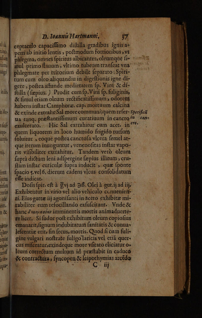 ] Aj] ulum ling] | pt | topit jt qud T sue D. loauus Hartinauni, v4 etti ab initio lentis ; poftmodum foxtioribus;vt phlegma; omnes fpiritus albicantes; oleumque fi- phlegmate per tritorium debile feparato : Spiti- tum cum oleo aliquandiu in digeftionis igne di- gere ; poftea affunde medietatem fp. Vini &amp; di- lefcentiz erit; fin fecus, mortis. Quod fi cum fuli- gine vulgari noftrate fuligo laticis vel eti quer- cus mifceatar;exindeque more vfitato eliciatur o» leum corre&amp;um multum id. przftábit in caducá &amp; contraduta; fyncopen &amp; dcs ng arcédo: ' iij
