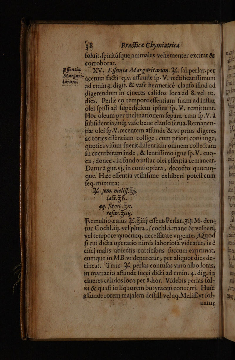 —  ————Á M BNGSÓÓ kN rapa asi ti —' S N LE : L] 9 * 38 Pradfica € bymiatrica foluit.fpiritüfque animales vehementer excitat &amp; corroborat. ' entia — XV. Effentia Margaritarum. 2L. (al.perlar.pet rei ie ácetum facti q.v. affunde fp. V. re&amp;ificatiffimum ad emin.s. digit. &amp; vafe hermeticé claufo illud ad digerendum in cineres calidos loca ad 8. vel 10. dies. Perle co tempore effentiam fuam ad inftar olei fpiffi ad füperficiem ipfius fp. V. remittunt. Hoc oleum per inclinationem fepara cum fp.V.à fübfdentia.inq; vafe bene claufo ferua.Remanen- quoties vifum fuerit.Effentiam omnem collectam ta , donec , in fando inftar olei effentia remancar. Daturàgut.vj; in conf:opiata, decocto quocun- que. Hzc effentia vtiliffime exhiberi poteft cum | feq. mixtura: | jo edicti n 2L. fem. meli. 5, (t dalibrr 44. fanc 5. ^ Yofar.Zutj. tur Cochl.iij. vel plura , (cochl.i:mane &amp; vefperi, | veltempore quocunq; neceffitate vrgente. )Quod fi cui di&amp;a operatio nimis laboriofa videatur; is à | citri malis abiectis carticibus fuccum exprimat, eamque in MB.vt depuretur per aliquot dies de- | in matracio affunde fucci dicti ad emin. 4. dig.in | cineres calidosloca per 8.hor.. Videbis perlas fol-. | ui &amp; quafi inliquorem butyraceü conuciri. Huic | affünde rorem majalem deftill.vel aq.Melill.yt fol- | : uatur |
