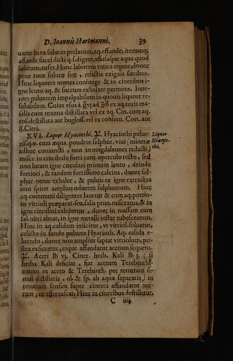 uarur in ea folutio perlarum;aq.effaride, iterumq; affunde fucci didti q f.digereaffu(aque aqua quod folutum;aufer,Hunc laborem toties repere, donec pene tota lolutg fint » reli&amp;is exiguis facibus. Hincliquores omnesconiunge S in cineribus i- gne lento aq. &amp; (accum M. on permitte. Inue- nies puluerem impalpabileim in quouis liquore re» folubilem. Cuius vfus à gvjad 96 ex aq.roris ma- . íaliscum manna diftillara vel ex aq. Cin. cum aq. rof.deftillata aut bugloff.vel ex conferu, Cort. aut fl. Citi. adhuc coniuncti ; non in maedaleones redacti) tbi. mifce in crücibulo forti cam operculo tecto ; fed non lutato igne circulari primum lento ; deinde fortiori , &amp; tandem fortiffimo calcina , donec ful- - phur.omue exhalet , &amp; puluisex igne extractus non fpitet amplius odorem fulphureum. | Hinc aq.communi diligenter lauetur &amp; cum aq;portio- ne vitrioli preparat.feu/falis pran.mifceatui &amp; in igne citculari calcinetur ., donec in maífam cum fal.nitri abeat, in igne metalli inftar rubeícentem; Hinc in aq.calidam iniicitur ; vt vitriol.foluatur; rcli&amp;o in. fundo puluere Hyacinth. Aq. calida e- -luendo , donec non amplius fapiat vitriolum, po- fca exficcetur , eique affundatur acetum fequens. 25. Accti Ib vj. Ciner. herb. Kali 1b j.. (. fi he:ba: Kali deficiat , fiat. acetum | TerebinthI- natum. ex aceto &amp; Terebinth. per retortam fi- mul diftillatis ; ol. &amp; fp. ab aqua feparatis ) in retottam fenfim fuper cineres affundatur acc- tum ;ne eferua[cat« Hinc in cineribus deftilleur,
