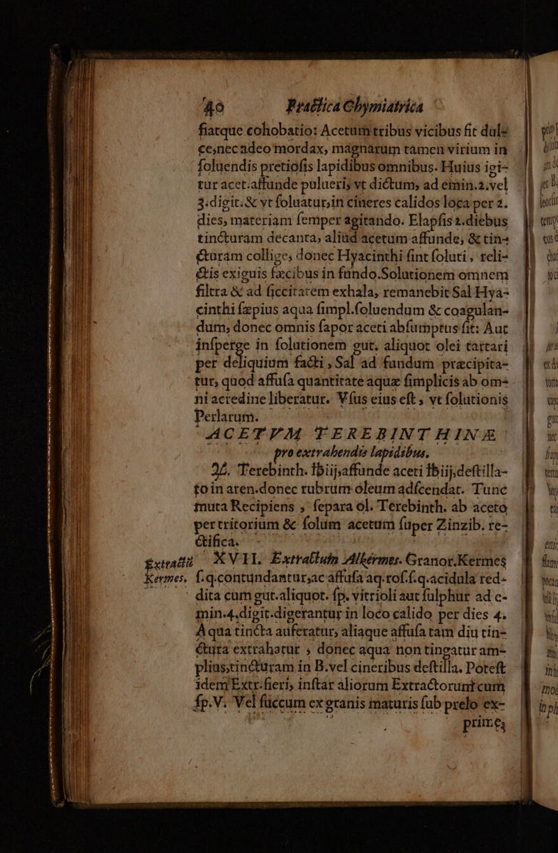 fiatque cohobatio: Acetum tribus vicibus fit dul: ce,nec adeo mordax, magnarum tàmen virium in foluendis pretiofis lapidibus omnibus. Huius ii- tur acet.affunde pulueri; vt dictum; ad emin.2.vel 3.digit. &amp; vt foluatur;in cineres calidos loca per 2. dies, materiam femper agitando. Elapfis 1.diebus tincturam decanta, aliüd acetum affunde, &amp; tin- &amp;uram collige; donec Hyacinthi fint foluti , reli- &amp;is exiguis fzcibus in fündo.Solutionem omnem filtra &amp; ad ficcirarém exhala, remanebit Sal Hya- cinthi fzpius aqua fimpl.foluendum &amp; coagulan- dum; donec omnis fapor aceti abfurpptus fit: Aut infpetge in folutionem gut. aliquot olei tattari per déliquium facti , Sal ad fandum pracipita- tur, quod affufa quantitate aquz fimplicis ab om- ni acredine liberatur. V (us eius eft vt folutionis Perlarum. ^ ^^. i T ACETEYM TEREBINT HIN &amp; ion emo proextrabendre lapidibus, | 27. Terebinth. Ibüj;affunde aceti fbiij.deftilla- foin aren.donec rubrum óleum adfcendat. Tunc muta Recipiens , fepara ol. Terebinth. ab aceto hips cs &amp; folum acettim füper Zinzib. re- Ctifica. vé va —— 2 -—— 1