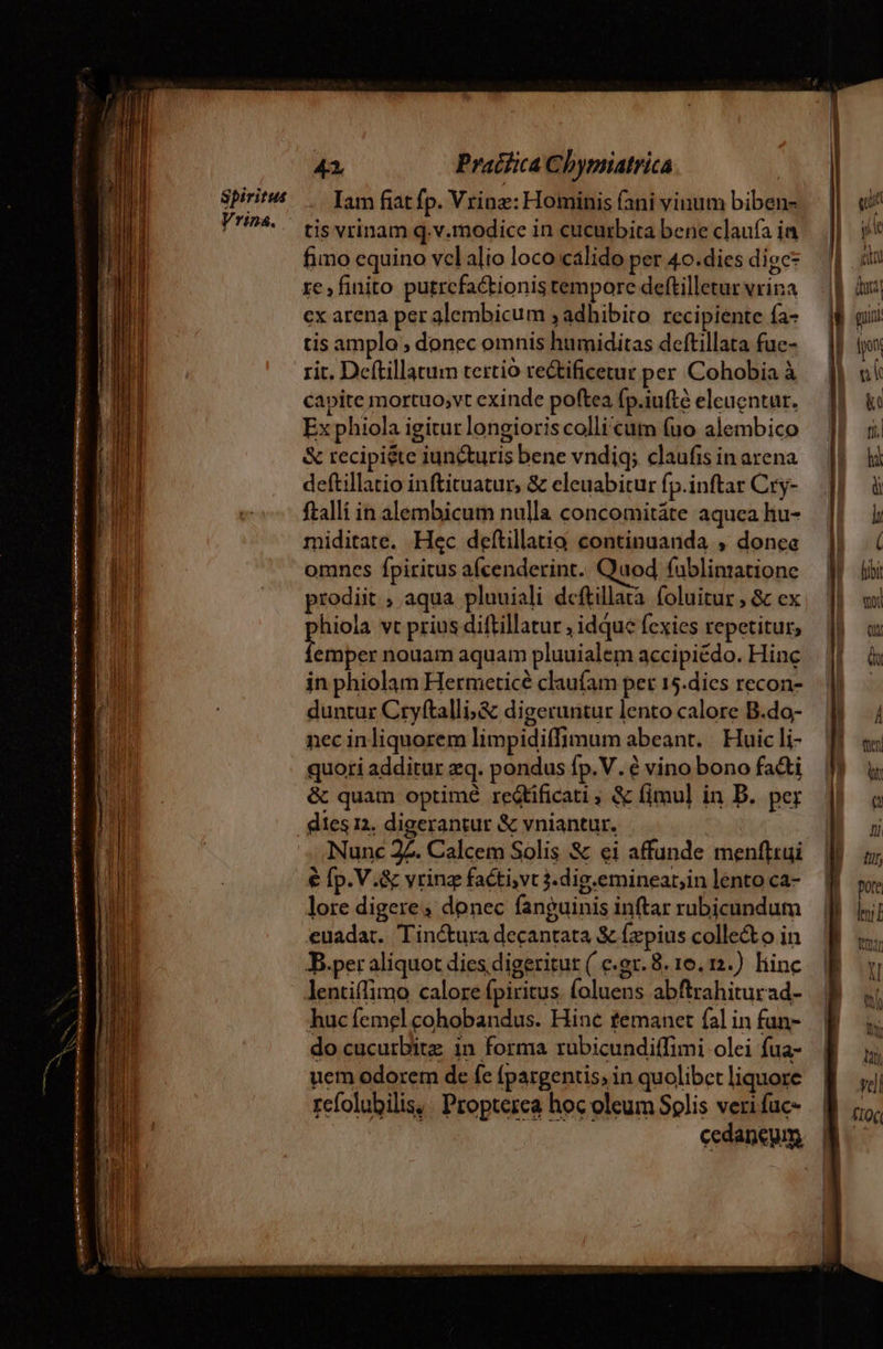 Spiritus Vrina. 41 Praifica Chygnatrica | Iam fiat fp. Vrinz: Hominis (ani vinum biben- tis vrinam q.v.modice in cucurbita bene claufa ia fimo equino vclalio loco calido per 4o.dies digc* re, finito putrcfactionis tempore deftilletur vrina cx arena per glembicum ; adhibito. recipiente fa- tis amplo ; donec omnis humiditas deftillata fue- rit. Deftillatum tertio te&amp;tificetur per Cohobia à capite mortuo,vt exinde poftea fp.iufté eleucntur. Ex phiola igitur longioris colli'cum (uo alembico &amp; recipi&amp;te iuncturis bene vndiq; claufis in arena deftillatio inftituatur, &amp; eleuabitur fp.inftar Cry- ftalli in alembicum nulla concomitáte aquea hu- miditate. Hec deftillatia continuanda , donee omnes fpiritus afcenderint.. Quod fuüblimatione prodiit , aqua pluuiali deftillara. foluitur ; &amp; ex hiola vt prius diftillatur , idque fexies repetitur, titia nouam aquam pluuialem accipiédo. Hinc in phiolam Hermeticé claufam pet 15.dies recon- duntur Cryftalli;&amp; digeruntur lento calore B.do- nec inliquorem limpidiffimum abeant. | Huic li- quori additur zq. pondus fp. V. é vino bono faci &amp; quam optimé redtíficati ; &amp; fimul in B. per Nunc 2Z. Calcem Solis &amp; ei affunde menftrui € [p.V.&amp; vrinz factivt 3. dig.eminear;in lento ca- lore digere, donec fanguinis inftar rubicundum euadat. Tin&amp;tura decantata &amp; £zpius colle&amp;o in B.per aliquot dies digeritut ( e.gr. 8. 16. 12.) liinc lentiffimo calore fpiritus. (oluens abftrahiturad- huc femel cohobandus. Hinc temanet fal in fun- do cucutbitz in forma rubicundiffimi olei fua- uem odorem de fe fpargentis, in quolibet liquore refolubilis, . Propterea hoc oleum Solis veri fuc- cedaneym. -co--— fee mm mai x |-R Lt — -