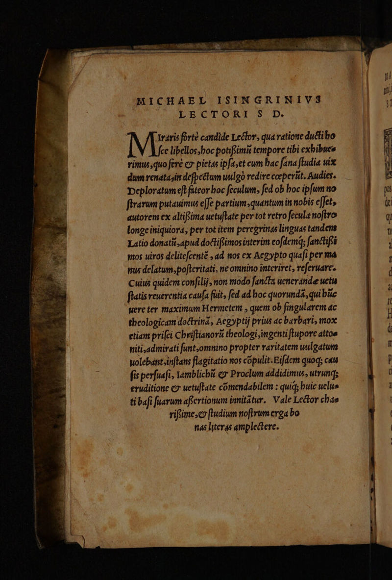 MICHAEL ISINGRINÍVS CUM aPpYUTOREI S D | raris fovte candide Leclov, qua vatione ductibo ce libellos;boc potifrim& tempore tibi exbibuee vimus, quo fere e7 pietas ipfa;et cum bac fana ftudia uix dum renatasit defpetum uulgo redire coeperüt. Audies. peploratum eft fateor boc feculum, fed ob boc ipfum no firarum putauimus e[Je pavtium quantum in tobis effet, autorem ex altifoima uetuflate per tot vetro fecula nofiro longe iniquiora, per tot item peregritas linguas tandem Latio donatit,apud doGtiftimos interim eofdemq; fanctiféé mos uiros delitefcenté , ad. mos ex Aegypto quaft per ma mus delatum»pofleritati, ne omnino interiret, referuare. Cuius quidem confilij, non modo fancta uenerande uetu flatis reuerentia caufa fuit, fed ad boc quorunda; quibue Were ter maximum Hermeten , quem ob fingularem ac theologicam doctrina, Aeg»ptij prius ac barbari, mox etiam prifci Cbriflianorà tbeologi,ingenti ftupore attos niti,admirati [unt,omnino propter raritatem uulgatum uolebántin[lans flagitatio nos cópulit.Eifdem quoq; cau fis perfuafi, Yamblicbi «y Proclum addidimus, utrunq; eruditione «7 uetuflate comendabilem : quiq; buic uelus ti bafi fuarum affertionum imitatur. Vale Lector chae vifiime;co (tudium noftrum erga bo ti45 literas amplectere.