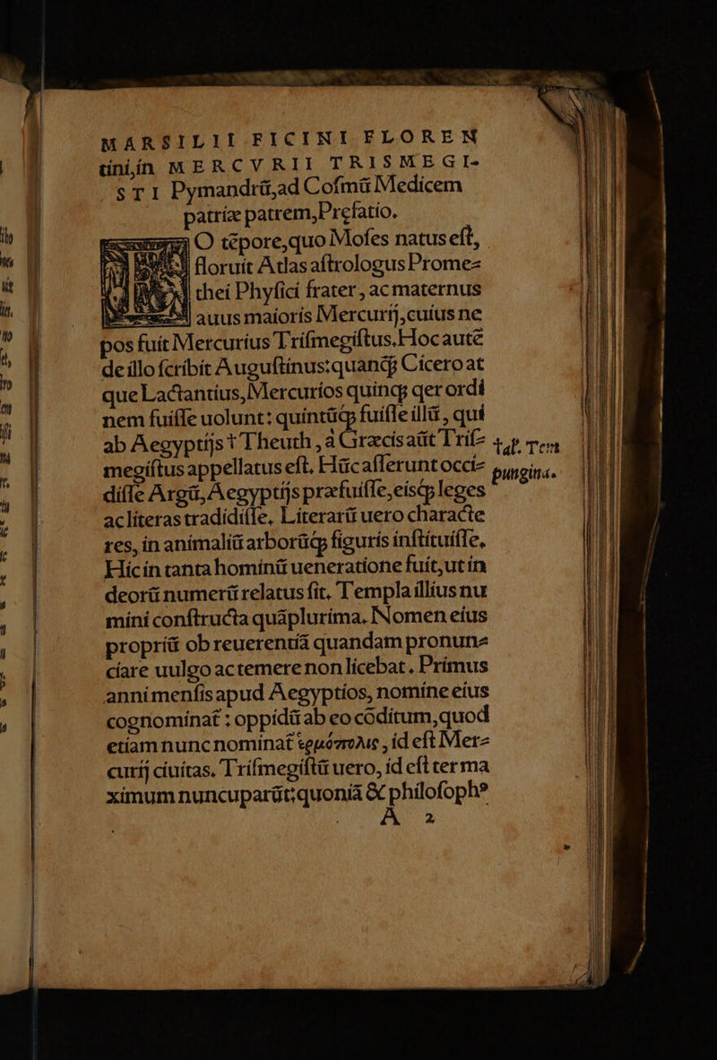 MARSILII FICINKI FLORERN düniin MERCVRII TRISMEGI- . ST 1 Pymandrü,ad Cofmü Medicem patríz patrem,Prefatio. Exuuna O tépore,quo Mofes natuseft, 23 3 floruit Adasaftrologus Promez i 3 [ME chei Phyficí frater, acmaternus pea auus maioris Mercurtj,cutus ne pos fuit Mercurius Trifmegiftus.Hocaute de íllo fcríbít Auguftinus:quandj Cíceroat que Lactantius, Mercuríos quincy qer ordi nem fuiffe uolunt: quíntügp fuifle ill , qui — — 2 dí(le Aga, A egyptijs pracfuifle,eiscqp leges aclíterastradídíile, Líterart uero characte res, in anímaliü arborüdp figurís inftítuifle, Hic ín tanta homínit ueneratione fuít,ut ín deorii numeri relatus fit, Templa illius nu míni conftructa quaplurima. INomen eius proprí ob reuerentia quandam pronunz cíare uulgo actemere non lícebat, Primus annimenfisapud Aegyptíos, nomíne eius cognomínat : oppiditab eo coditum,quod etiam nunc nominat seuózroAuc , id eft Merz curíj cíuítas. Trifmegiftü uero, íd efl ter ma ximum nuncuparüt;quonià & philofoph? OR, S