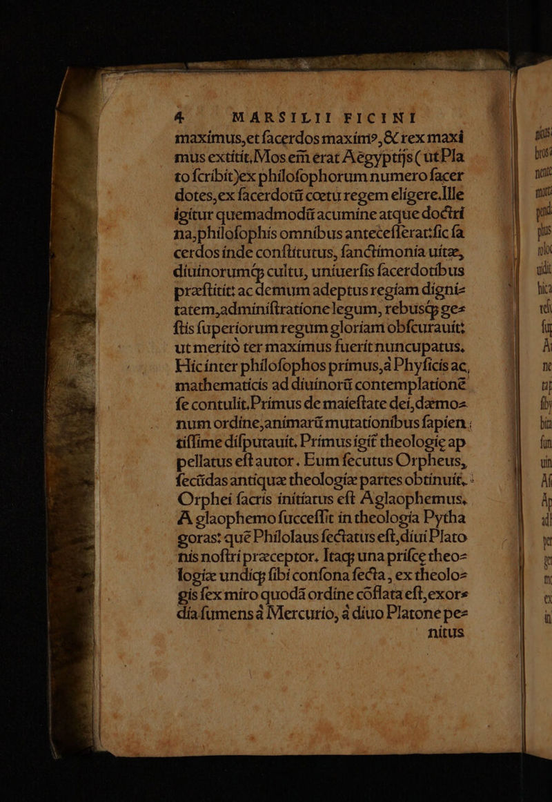 maximus,et facerdos maxínmi?, rex maxi mus extitit, Mos em erat Aegyptijs ( utPla tofcribit)ex philofophorum numero facer dotes,ex facerdoti coetu regem elígere.llle igitur quemadmodü acumine atque doctri na;philofophis omníbus anteceflerat:fic fa cerdos índe conftítutus, fanctímoniía uítae, diuinorumq cultu, uníuerfis facerdotibus pracftitít: ac demum adeptus regíam digniz tatem,adminiftrationelegum, rebustp ges ftis fuperíorum regum gloriam obfcurauit; ut meríto ter maxímus fuerít nuncupatus, Hicínter phíilofophos prímus,a Phyficis ac, mathematicis ad diuínorit contemplatione fe contulit.Primus de maíeftate deí,daemoz. num ordine,animarü mutationibus fapien ; tilfime dífputauit, Prímusieit theologie ap pellatus eft autor. Eum fecutus Orpheus, feciidasantiqua theologia partes obtinuit, : Orphei facris ínítíarus eft Aglaophemus, A glaophemo fucceffit ín theología Pytha oras: que Philolaus fectatus eft,díui Plato nis noftri preceptor. Itag; una prifce theo logiz undi fibi confona fecta, ex theolo gisfex miro quodá ordine cóoflata efl,exor díafumensa Mercurio, à diuo Platone pez nitus