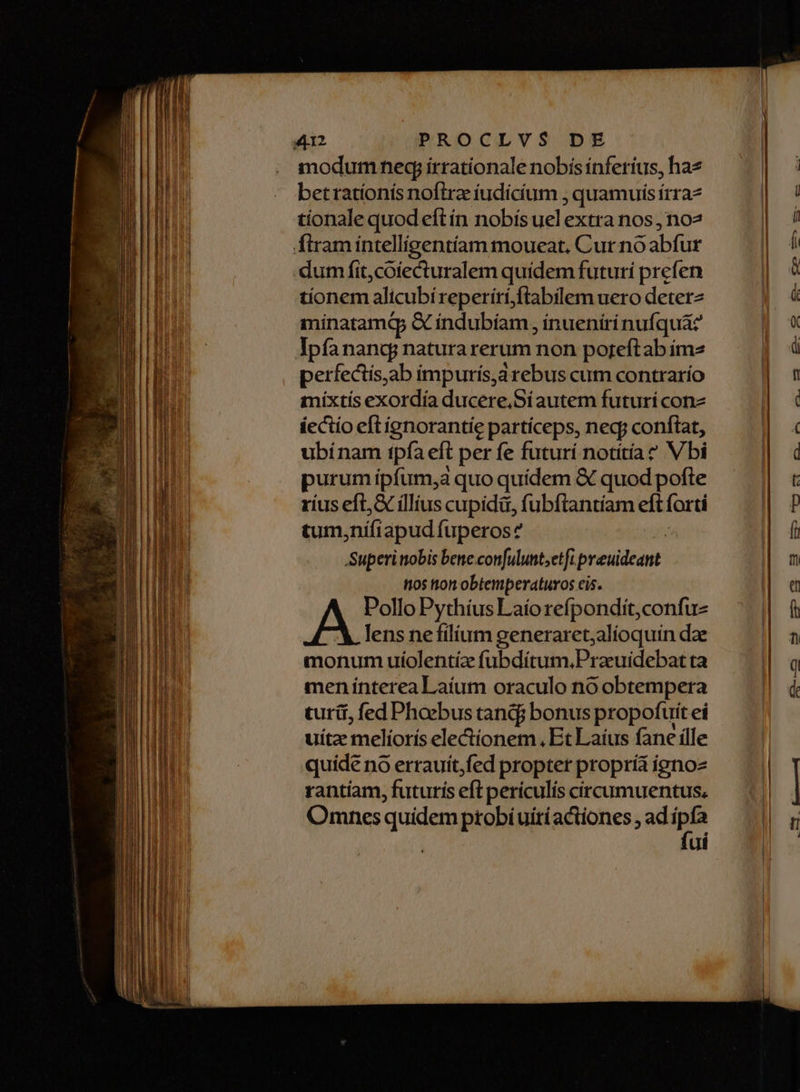 modum neq irrationale nobis ínferíus, haz betratíonís noftra iudicium , quamuisírraz tionale quod eft ín nobís uel extra nos , no dum fit, coiecturalem quidem futuri prefen tíonem alicubi reperírí,ftabilem uero deterz minatamQ Gc indubíam , inueniri nufquaz' Ipfanang natura rerum non poreft ab ímz perfectis,ab impuris,a irebus cum contrarío mixtis exordía ducere.Síautem futuri con íectio eftignorantie partíceps, negy conftat, ubinam tpfa eft per fe futurí notítíae Vbi purum ipfum, quo quidem & quod pofte ríus eft, & íllius cupidi, fubftantíam eft forti tum, nífi apud fuperos Superinobis bene confulunt;etfi. i Prcldeuet tos tton obtemperaturos cis. Pollo Pythíus Laío refpondit,confu- lens nefilium generaret;alíoquin dae monum uíiolentíz fubdiítum.Praeuidebat ta men interea Laíum oraculo no obtempera curii, fed Phoebus tanc bonus propofuit eí uíte melíoríis electionem, Et Laíus fane ille quide no errauit,fed propter propria igno rantíam, futurís eft periculis circumuentus, Omnes quidem ptobíuiriactiones , ad n ui