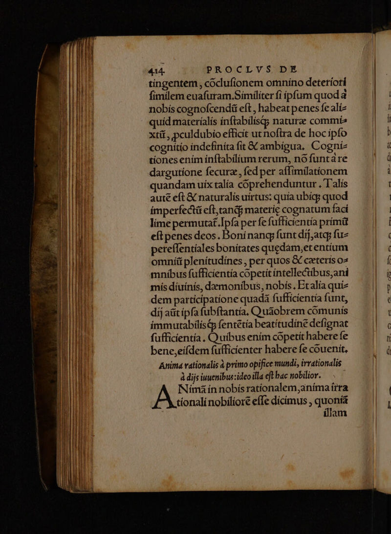 ER e aee IDA — o M UE. —Ó— Fac e m Ix tingentem, coclufíonem omnino deteriori fimilem euafuram.Símiliter fi ipfum quod a nobis cognofcendü eft , habeat penes fe alíz quíd materíalís inftabilisg; nature commia xti, pculdubio efficit ut nofira de hoc ipfo cognítio indefiníta fit &amp; ambigua. Cogníz tiones ením inftabílium rerum, nó funtare dargutione fecurz, fed per affimilatíonem quandam uix talía coprehenduntur . I'alis aute eft &amp; naturalís uírtus: quia ubíqg quod imperfectü eft,tandf materie cognatum fací lime permuta£.Ipfa per fe fufficientía prímü eft penes deos. Boninang funt dij,atq; fuz pereffentíales bonítates quedám,et entium omníü plenítudínes , per quos &amp; ceteris o2 mníbus fufficientía copetit intelle&amp;tibus,ani mís díuínís, dazmonibus, nobís. Etalía quiz dem participatione quadá fufficientía funt, dij aüt ipfa fubftantía, Q udobrem comunis immutabílís&amp;p fentétía beatítudine defignat fufficientía . Quibus ením copetit habere fe bene,eifdem fufficienter habere fe couenit, Anima vationalis à primo opifice mundi, irvationalis à dijs iuuenibus:ideo illa eft bac nobilior. Nímà ín nobís ratíonalem,aníma trra AF Mionali nobiliore effe dicimus , quomm am et a £a. AE AM ama A LL — D JD —