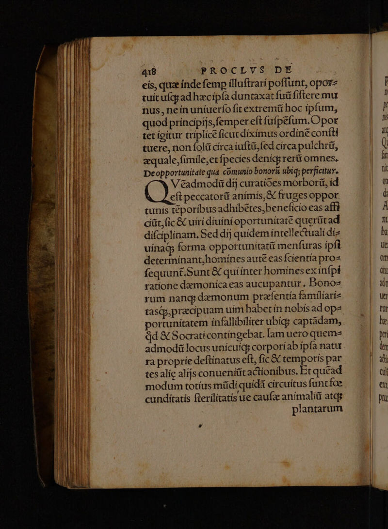 E Lc x - Tz Pat. 9, ^ : i EHI ELT eis, qua inde femp ílluftrarí poffunt, opore cuit ufcg ad haec ipfa duntaxat fuü fiftere mu nus, neínuníueríofitextrem& hoc ipfum, tet igitur triplice ficut diximus ordíne confti tuere, non foli círca iuftüi,fed círca pulchrü, aequale,;fimile;et fpecies denicg rer omnes. Deopportunitate qua comunio bonor& ubiq; perficitur. V éadmodü dij curatíoes morborü, id eft peccatori anímís,S fruges oppor tunís téporíbus adhíbétes, beneficio eas affi cíát, (ic & uiri diuini oportunitate querütad difciplinam. Sed dij quidem íntellectuali diz uinac forma opportunitatü menfuras ipfi determínant,homínes aute eas fcientía pro fequunt.Sunt& quíínter homines ex infpi ratione daemoníca eas aucupantur., Bonos rum nand; demonum prafentía familíari ortunitatem infallibiliter ubicg captádam, Qd & Socraticontingebat. lam uero queme admodü locus unícuicg corporíab ipfa natu ra proprie deftinatus eft, fic & temporis par tes alic alíjs conueniüt actionibus. Et quead modum totíus müdi quida circuitus funtfoe EL ed Mu Nos : A cundítatis fterílítatís ue caufz animali atqg plantarum