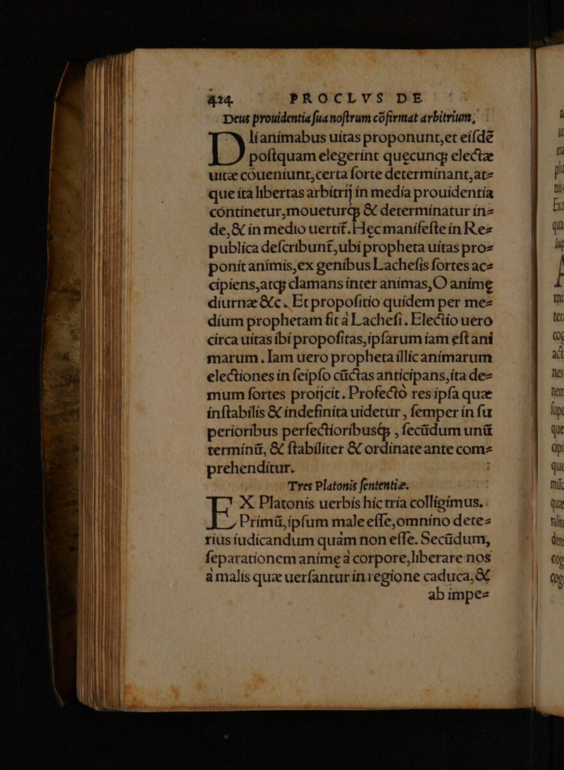 Deus prouidentia fua noftrum cofirmat arbitrium, lianímabus uitas proponunt,et eí(de poftquam elegerint quecunq electze uite coueníunt;certa forte determínant,atz que ita libertasarbitrrj ín medía prouídentía cóntínetur,moueturqp & determínatur in de, & ín medio uertit. Hecmanifefte in R ez publica defcribun£,ubi propheta uítas proz ponitanímis,ex geníbus Lachefis fortes ace cipiens,atqp clamans ínter anímas, O aníme diurnz &c. Etpropofitío quídem per mez díum prophetam fit a Lachefi. Electío uero circa uítas ibí propofitas,ipfarum íam eft ani marum. lam uero propheta illícaníimarum electiones ín feipfo cüctas anticipans;íta dez mum fortes profjcít. Profecto res ipfa quae inftabilis & indefiníta uidetur , femper ín fu perioribus perfectioríbusG , feciidum unü termínit, & flabiliter & ordinate ante comz prehenditur. | Tres Platonis fententie. X Platonis uerbís hic tría colligimus, . ÀJ ,Primü,ipfum male effe,omniíno dete rius iudicandum quàm non efTe. Secüdum, feparationem anímea corpore,liberare nos amalis quz uerfantur íínzegíone caduca; & ab impez