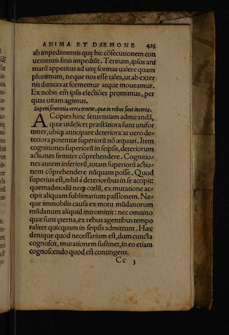 abímpedimentís que híc cófecutionem con uenientis finís impediüt. Tertium;ipfosaní marü appetitus ad uite formas ualere quam nís duntaxat formemur atque moueamur, Ex nobis eim ipfis electioes promimus, per quas uitam apímus, | je Superi featentia certa tenent; que in vebus unt incerta. Ceipies hínc fententíam admirandi, : quae uidelicet praeftatiora funt unifor miíter;,ubicg antícipare deteríora:at uero dee teríora potentíz fuperiori nó zquari. Item cognitiones fuperíorü ín feipfis,deteriorum nesautem ínferiorit,totam fuperiorít actíoz nem cóprehendere nüiquam pofle . Quod fuperíus eft,nihil a deteríoríbus ín fe accipit; quemadmodü neq coelit, ex mutatione ace cipitaliquam fublímaríum paffionem, Nez que immobjlís caufa ex motu müdanorum máüdanum alíquíd intromittit: nec omnino qua funt eterna;ex rebusagentíbus tempo raliter quícquam ín feipfis admittunt; Haec denique quod neceffaríum eft,dum cuncta cognofcit, mutationem füftinet,in eo etíam cognofcendo quod eflcontíngens,