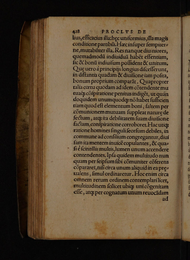 líus;efficacius illa:hec uniformius;illa magis conditione partíbili.FTzc infuper fempiterz ne,mutabiliter illa, Res nanque diuiniores, quemadmod índiuidua habet effentiam, fic X boni indíuifum poífident & unitum, Que ueroa príncipijs longius dífcefferunt, in díftantía quadam & diuifione íam pofita, bonum propríum comparat. Quapropter talía coetu quódam ad ídem cótendente mu tuatp cofptratione penítusindiget, ut quán doquidem unumquodq; no habet fufficien faciam,confpiratione corroboret. Hacutíg; ratione homines finguli feorfüm debiles, in commune ad confilium congregantur, díui fam íta mentem ínuicé copulantes , & qua fi e fcintillismults,lumen ünumaccendere contendentes, Ipfa quídem multitudo nun quam per feipfum fibí comuniter coferens copararet;nifi círca unum aliquid ín ea pre- ualens , fímulordínaretur. Hoc ením círca omnem rerum ordínem contemplarilícet, multitudinem fcilicet ubig; uni cógenitam e(le, atq;per cognatum unum ise a L .-— 23