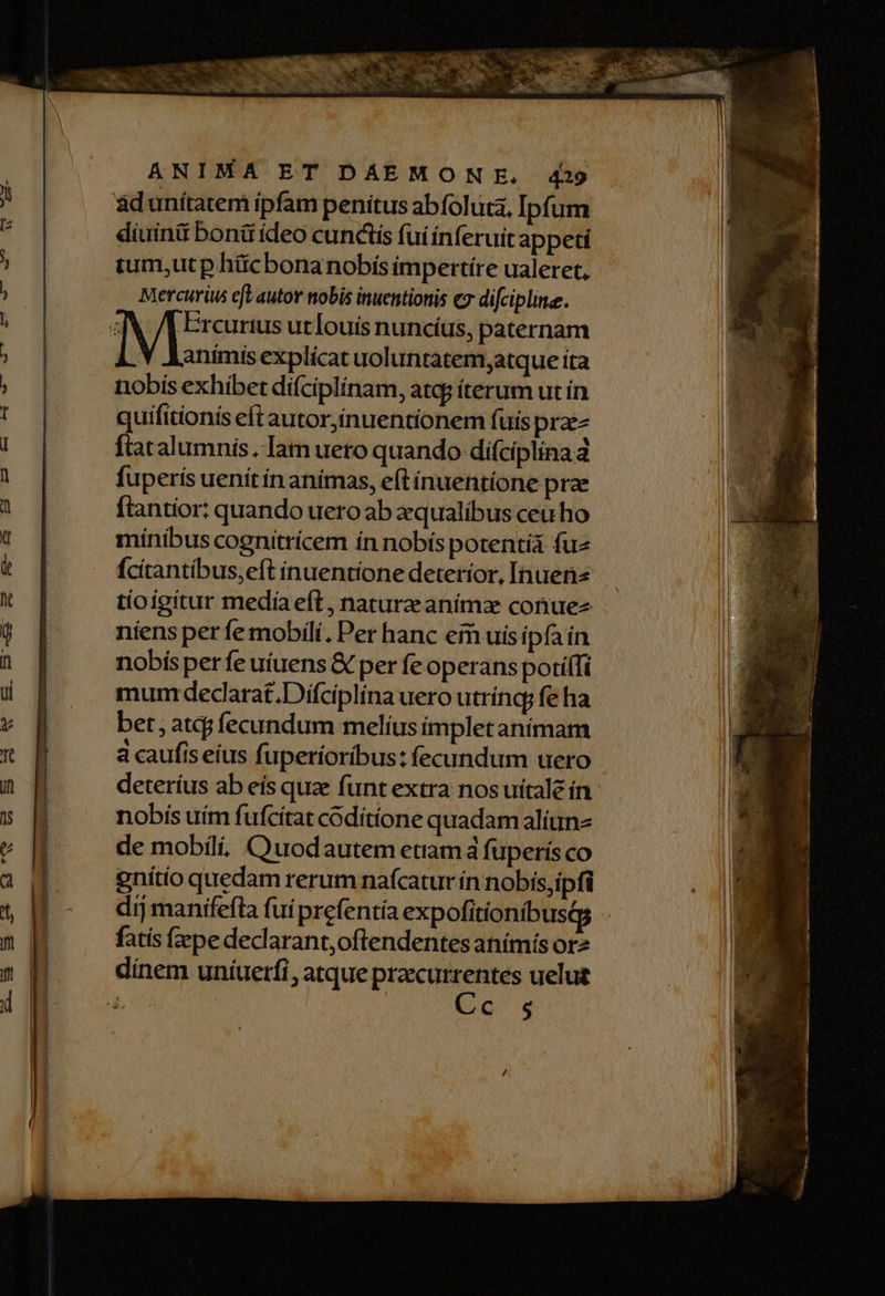 ij diuini boná ídeo cunctis fui ínferuit appeci tum,utp hücbonanobís impertíre ualeret, Mercurius et autor nobis inuentionis cz difcipline. Y animis explicat uoluntatem;atque ita nobis exhibet difciplínam, atqg iterum ut ín quifitionís eft autor,inuentionem fuis przez ftatalumnis Iam uero quando difciplina d fuperis uenít ín anímas, eft ínuentíone prae ftantior: quando uero ab xqualíbus ceu ho mínibus cognitrícem ín nobís potentíá fuz Ícitantíbus,eft inuentíone detetíor, Inuena tioigitur medía eft , nature anímz conue- niens per fe mobili, Per hanc eim uis ipfa in nobís per fe uíuens & per fe operans poti(Ti mum dedarat,Difciplína uero utrínq; fe ha bet ; atcj fecundum melius ímpletaníimam nobís uím fufcitat coditíone quadam aliun- de mobili, Ouodautem etiam à fuperís co gnítio quedam rerum naícatur ín nobís,ipfi fatis (zpe declarant,oftendentes anímís or2 (oq