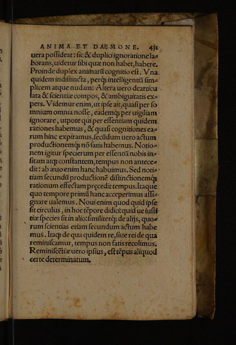 ANIMA.ET DAEMONE, d4jt. uera poflideat: fic &amp; duplíciígnorationelaa borans,uidetur fibi que non habet,habere, Proínde duplex anímnarü cognitio eft, V na. quídem índiftincü , perjp intelligenti fime ^ plícem atque nudam: Altera uero dearticu . lata € (cientíze compos, &amp; ambiguitatis exz |! E pers. Videmur ením,ut ipfeait,quafiper fo |] mníum omnia nofle, eademá per uígiliam | E ignorare , utpote quíper efTentíam quidem : ^! rationes habemus , € quafi cognítíoneseas E rum hínc expíramus,fec&amp;idum uero actum - productionemá no fatis habemus. INotio2 : AM nem igitur fpecierum per effent nobis ín» : ; fitam atqj conftantem,tempus nonantecez : | dít: ab euoeniím hanchabuimus, Sed notís | tíam fecundi productione díftinctionemág rationum effectam precedit tempus.Itaque. |! . quotemporeprímáü hancacceperímus affiz- | gnare ualemus. Noui ením quod quid ipfe fit circulus , ín hoctepore didiciquid ue tufti | tice (peces fitín alio:frmiliterG de alts, quos | rum cientías etíam fecundum actum habe. i mus. Itacj de qua quídem re,fittereide qua M reminifcamur, tempus non fatisrecolímus, | | Reminífeiieuero ipfius, efttiepusaliquod. (|| ^ eeredeterminatum, — ATA |