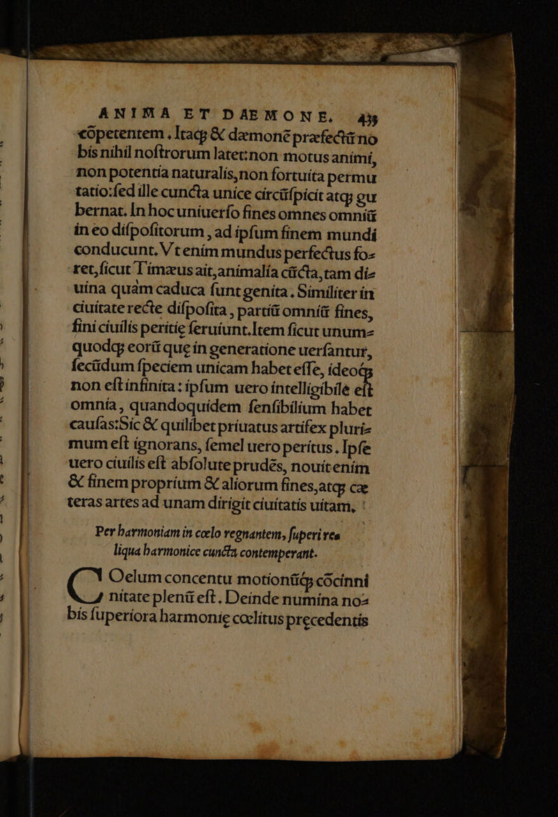 «petentem , Itacg & demone prafectino bisnihil noftrorum late:non motus aními, non potentia naturalis,non fortuíta permu tatio:fed ille cuncia unice circüfpicit atq; gu bernat.In hocuniuerfo fines omnes omni in eo difpofitorum , ad ipfum finem mundi conducunt, Vt ením mundus perfectus fo- tet, ficut l'imzusait,animalía cit ta,tam di- uina qudm caduca funtgeníta. Similiter ín ciuitate recte difpofita , partít omní& fines, fini ciuilis perítie feruíunt.Item ficut unum quodg eorít que ín generatione uerfantur, fecüdum fpeciem unícam habet effe, ídeoé non eftínfinita: ipfum uero íntellipibile d omnía, quandoquídem fenfibilium habet caufastSic & quilibet príuatus artifex pluri» mum eít ignorans, femel uero perítus, Ipfe uero cíuilís eft abfolute prudes, nouítením & finempropríum & aliorum fines,atq; cx teras artes ad unam dirigit ciuítatís uitam, : . Per barmoniam in coelo regnantem, fuperi ves liqua barmonice cuncta contemperant. Oelum concentu motiontiQ cocinni nitate plenü eft. Deinde numina noz