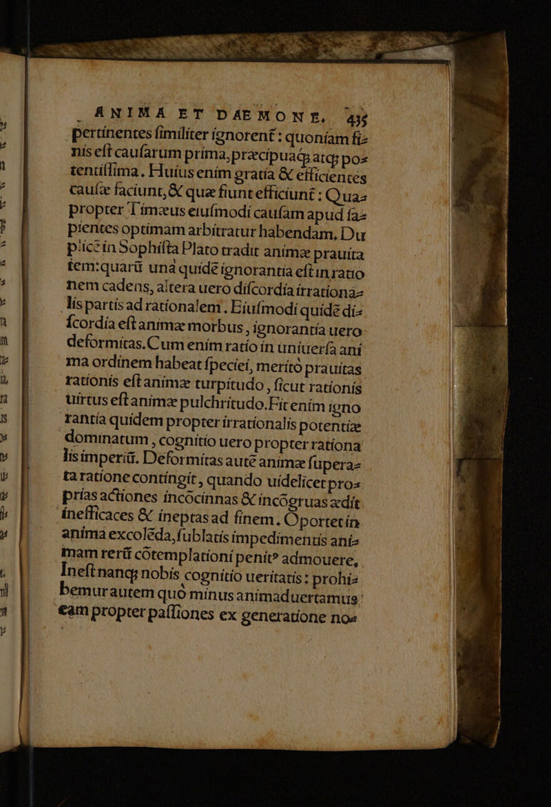 pertínentes fimiliter ignorent : quoníam fi nis eft caufarum prima, pracip uatpatq; pos tenüllima. Huíus enim eratía & éificientes cauíz faciunt, & qua fiunt efficiunt ; Quas propter T'ímaus eiufmodi caufam apud faz pientes optimam arbítratur habendam, Du piczin Sophifta Plato tradit anima prauita tem:quarit und quide ignorantia eftin ratio nem cadens, altera uero difcordía itratíona- lispartísad rationalem. Eíufmodi quide di^ Ícordía eftanimae morbus, ignorantía uero deformitas. Cum enim ratío ín uniter(a ani ma ordinem habeat fpeciei, merító prauítas tationis eftanimze turpítudo, ficut rationis uirtus eftanimz pulchritudo.Fit ením igno Tantía quidem propter írratíonalis potentíze dominatum , cognitio uero propter rationa lis imperii. Deformítasaute animze fuperae taratione contíngít , quando uídelicer pros anima excoleda, fublatis impedimentis anís Ineft nanc nobis cognitio ueritatis: prohíz 4 ; z j bemurautem quo minusanimaduertamug: M RR