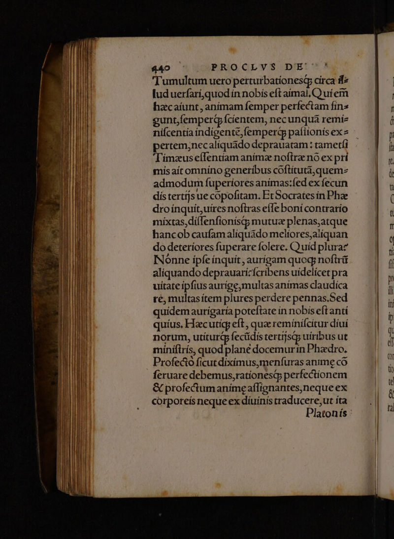 $40 ^| | PROCLVS DE 'Tumultum uero perturbatíonesQ circa ff lud uerfarí,quod in nobis eft aimal, C) uí em hacaíunt, anímam femper perfectam fins gunt,femperci ícíentem, necunquá remíz niícentía indigente,femperd paíiionis ex pertem;necalíquado deprauatam: tametfi 'T'imzeuseífenttam anímz noftra nó ex prí mis aít omníno generíbus coftitutà,quem- admodum fuperiores animas:fed ex fecun dístertijs ue copofttam. Et Socrates ín Phze dro ínquit,uíres noftras efle boní contrarío míxtas,dí(lenfionísq; mutuz plenas,atque hancob caufam aliquádo melíores,alíquan do deteríores fuperare folere. Qu uíd pluraz INonne ípfe ínquít, aurígam quog noftrü aliquando deprauarícfcribens uidelícet pra uitate ipfius aurige,multas anímas daudíca ré; multasítem plures perdere pennas.Sed quidem aurigaría poteftate in nobis eft anti quíus, Hacutíg eft , quae remínicitur díui norum, utíturG fecüdis tertijsq; uíribus ut minífirís, quod plané docemur in Phadro. Profecto ficut díxímus,menfuras anime co feruare debemus,ratíonesqp perfectionem &amp; profectum anímeaflignantes,neque ex corporeis neque ex díuínis traducere;ut íta